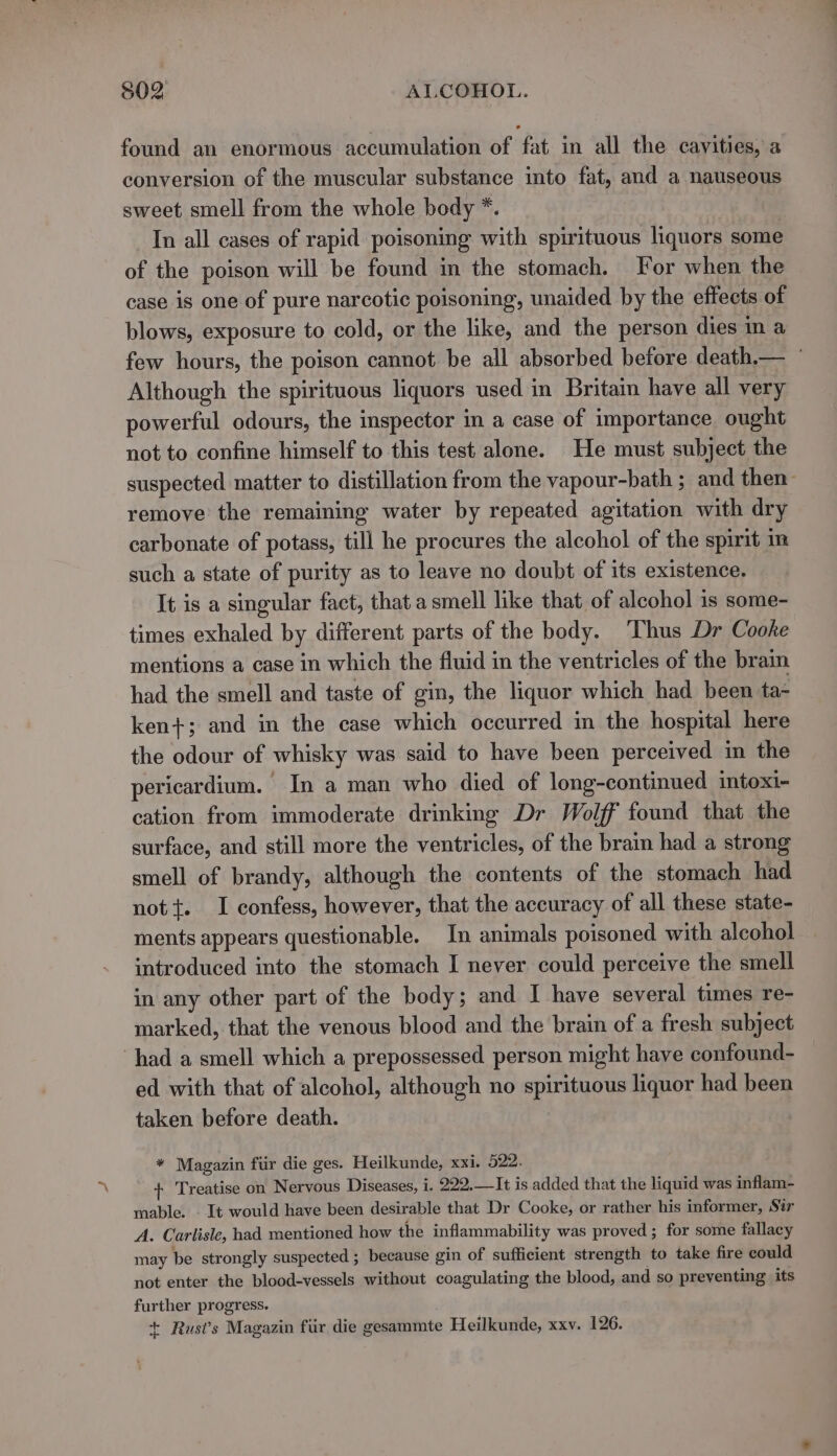 found an enormous accumulation of fat in all the cavities, a conversion of the muscular substance into fat, and a nauseous sweet smell from the whole body *. In all cases of rapid poisoning with spirituous liquors some of the poison will be found in the stomach. For when the case is one of pure narcotic poisoning, unaided by the effects of blows, exposure to cold, or the like, and the person dies in a Although the spirituous liquors used in Britain have all very powerful odours, the inspector in a case of importance ought not to confine himself to this test alone. He must subject the remove the remaining water by repeated agitation with dry carbonate of potass, till he procures the alcohol of the spirit im such a state of purity as to leave no doubt of its existence. It is a singular fact, that a smell like that of alcohol is some- times exhaled by different parts of the body. ‘Thus Dr Cooke mentions a case in which the fluid in the ventricles of the brain had the smell and taste of gin, the liquor which had been ta- ken+; and in the case which occurred in the hospital here the odour of whisky was said to have been perceived in the pericardium. In a man who died of long-continued intoxi- cation from immoderate drinking Dr Wolff found that the surface, and still more the ventricles, of the brain had a strong smell of brandy, although the contents of the stomach had nott. I confess, however, that the accuracy of all these state- ments appears questionable. In animals poisoned with alcohol introduced into the stomach I never could perceive the smell in any other part of the body; and I have several times re- marked, that the venous blood and the brain of a fresh subject had a smell which a prepossessed person might have confound- ed with that of alcohol, although no spirituous liquor had been taken before death. {+ Treatise on Nervous Diseases, i. 222.—It is added that the liquid was inflam- mable. . It would have been desirable that Dr Cooke, or rather his informer, Sir A. Carlisle, had mentioned how the inflammability was proved ; for some fallacy may be strongly suspected ; because gin of sufficient strength to take fire could not enter the blood-vessels without coagulating the blood, and so preventing its further progress. + Rust’s Magazin fiir die gesammte Heilkunde, xxv. 126. -—