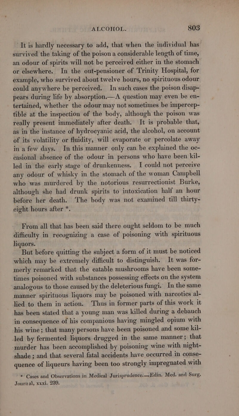 “It is hardly necessary to add, that when the individual has survived the taking of the poison a considerable length of time, an odour of spirits will not be perceived either in the stomach or elsewhere. In the out-pensioner of ‘Trinity Hospital, for example, who survived about twelve hours, no spirituous odour could anywhere be perceived. In such cases the poison disap- pears during life by absorption.—A question may even be en- tertained, whether the odour may not sometimes be impercep- tible at the inspection of the body, although the poison was really present immediately after death. It is probable that, as in the instance of hydrocyanic acid, the alcohol, on account of its volatility or fluidity, will evaporate or percolate away in a few days. In this manner only can be explained the oc- casional absence of the odour in persons who have been kil- led in the early stage of drunkenness. I could not perceive any odour of whisky in the stomach of the woman Campbell who was murdered by the notorious resurrectionist Burke, although she had drunk spirits to intoxication half an hour before her death. ‘The body was not examined till thirty- eight hours after *. From all that has been said there ought seldom to be much difficulty in recognizing a case of poisoning with spirituous liquors. But before quitting the subject a form of it must be noticed which may be extremely difficult to distinguish. It was for- merly remarked that the eatable mushrooms have been some- times poisoned with substances possessing effects on the system analogous to those caused by the deleterious fungi. In the same manner spirituous liquors may be poisoned with narcotics al- lied to them in action. ‘Thus in former parts of this work it has been stated that a young man was killed during a debauch in consequence of his companions having mingled opium with his wine; that many persons have been poisoned and some kil- led by fermented liquors drugged in the same manner ; that ‘murder has been accomplished by poisoning wine with night- shade ; and that several fatal accidents have occurred in conse- quence of liqueurs having been too strongly impregnated with * Cases and Observations in Medical Jurisprudence.—-Edin. Med. and Surg, Journal, xxxi. 239.