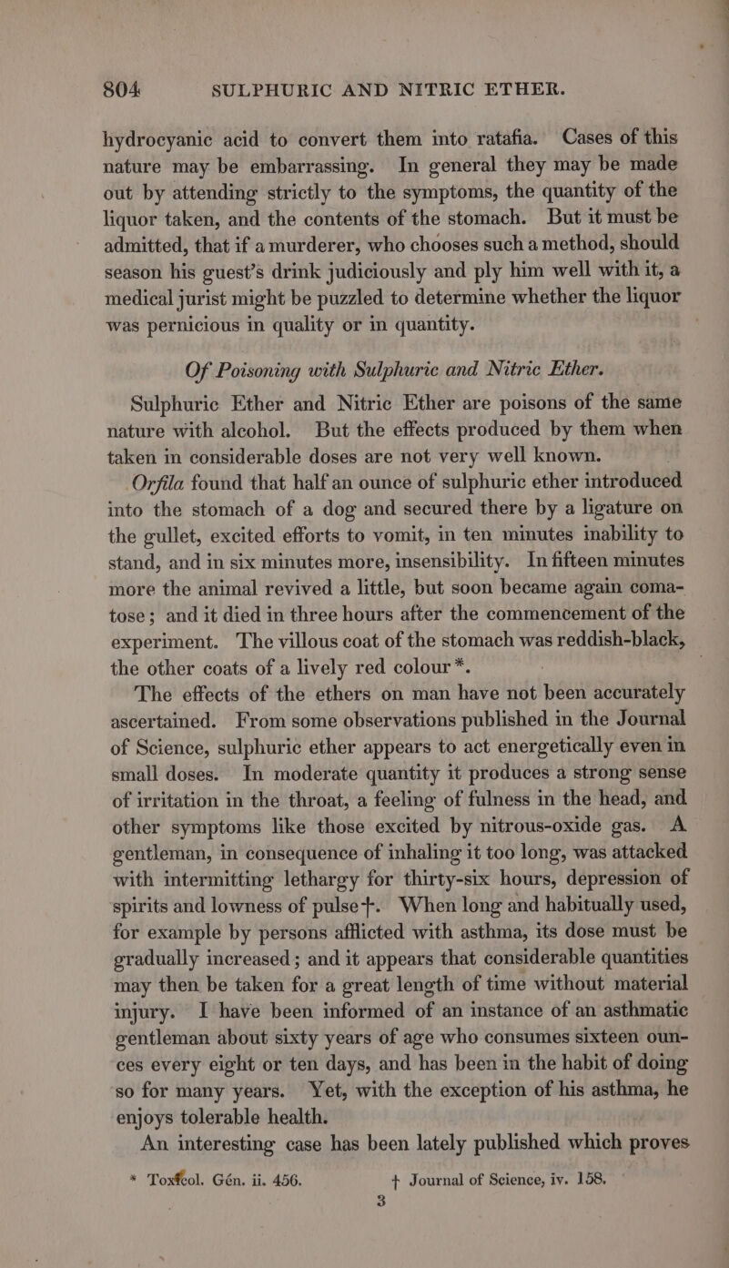 hydrocyanic acid to convert them into ratafia. Cases of this nature may be embarrassing. In general they may be made out by attending strictly to the symptoms, the quantity of the liquor taken, and the contents of the stomach. But it must be admitted, that if a murderer, who chooses such a method, should season his guest’s drink judiciously and ply him well with it, a medical jurist might be puzzled to determine whether the liquor was pernicious in quality or in quantity. Of Poisoning with Sulphuric and Nitric Ether. Sulphuric Ether and Nitric Ether are poisons of the same nature with alcohol. But the effects produced by them when taken in considerable doses are not very well known. Orfila found that half an ounce of sulphuric ether introduced into the stomach of a dog and secured there by a ligature on the gullet, excited efforts to vomit, in ten minutes inability to stand, and in six minutes more, insensibility. In fifteen minutes more the animal revived a little, but soon became again coma- tose; and it died in three hours after the commencement of the experiment. The villous coat of the stomach was reddish-black, the other coats of a lively red colour*. The effects of the ethers on man have not been accurately ascertained. From some observations published in the Journal of Science, sulphuric ether appears to act energetically even in small doses. In moderate quantity it produces a strong sense of irritation in the throat, a feeling of fulness in the head, and other symptoms like those excited by nitrous-oxide gas. A gentleman, in consequence of inhaling it too long, was attacked with intermitting lethargy for thirty-six hours, depression of spirits and lowness of pulse}. When long and habitually used, for example by persons afflicted with asthma, its dose must be gradually increased ; and it appears that considerable quantities may then be taken for a great length of time without material injury. I have been informed of an instance of an asthmatic gentleman about sixty years of age who consumes sixteen oun- ces every eight or ten days, and has been in the habit of doing so for many years. Yet, with the exception of his asthma, he enjoys tolerable health. An interesting case has been lately published which proves * Toxfeol. Gén. ii. 456. + Journal of Science, iy. 158, 3 —