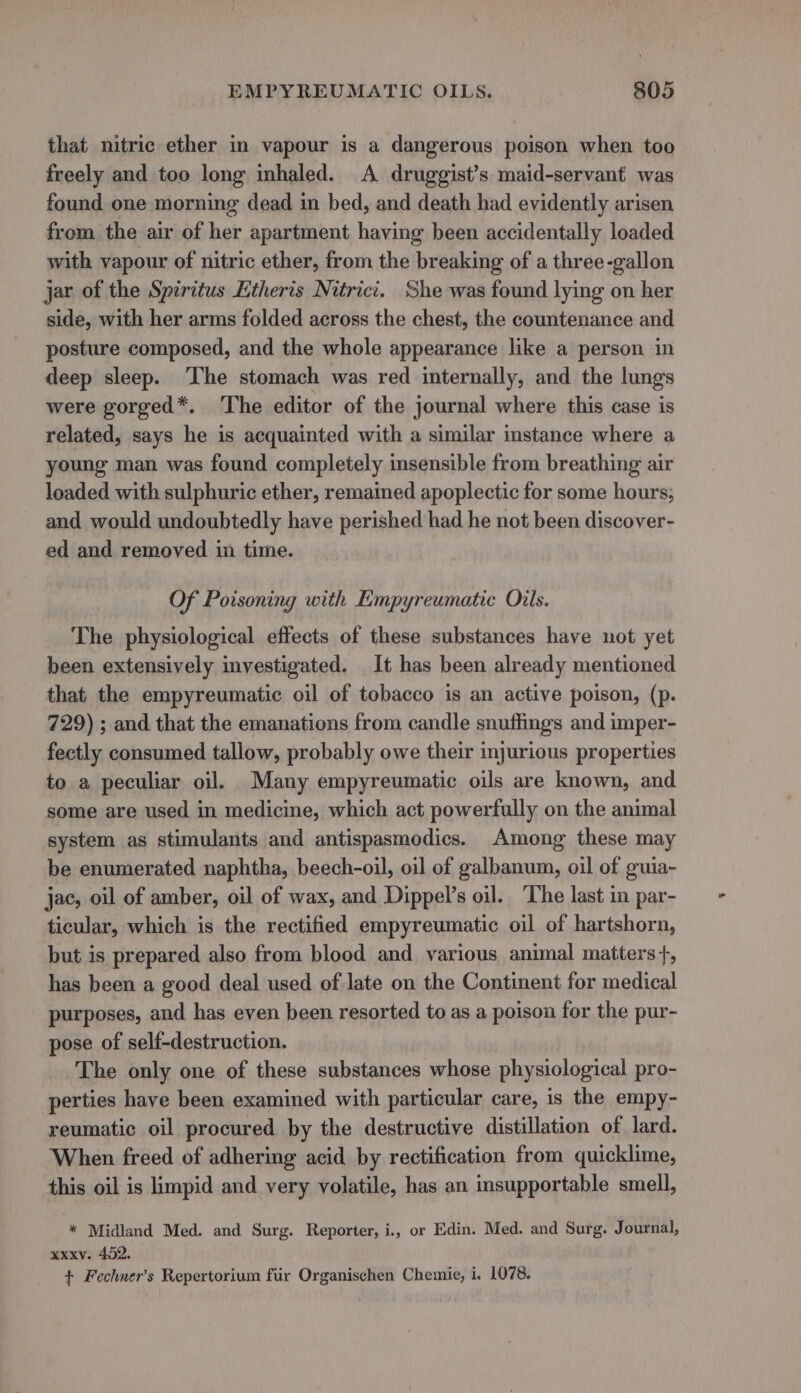 that nitric ether in vapour is a dangerous poison when too freely and too long inhaled. A druggist’s maid-servant was found one morning dead in bed, and death had evidently arisen from the air of her apartment having been accidentally loaded with vapour of nitric ether, from the breaking of a three-gallon jar of the Spiritus Htheris Nitrici. She was found lying on her side, with her arms folded across the chest, the countenance and posture composed, and the whole appearance like a person in deep sleep. ‘The stomach was red internally, and the lungs were gorged*. The editor of the journal where this case is related, says he is acquainted with a similar instance where a young man was found completely insensible from breathing air loaded with sulphuric ether, remained apoplectic for some hours; and would undoubtedly have perished had he not been discover- ed and removed in time. Of Poisoning with Empyreumatic Oils. The physiological effects of these substances have uot yet been extensively investigated. It has been already mentioned that the empyreumatic oil of tobacco is an active poison, (p. 729) ; and that the emanations from candle snuffings and imper- fectly consumed tallow, probably owe their injurious properties to a peculiar oil, Many empyreumatic oils are known, and some are used in medicine, which act powerfully on the animal system as stimulants and antispasmedics. Among these may be enumerated naphtha, beech-oil, oil of galbanum, oil of guia- jac, oil of amber, oil of wax, and Dippel’s oil. The last in par- ticular, which is the rectified empyreumatic oil of hartshorn, but is prepared also from blood and various animal matters}, has been a good deal used of late on the Continent for medical purposes, and has even been resorted to as a poison for the pur- pose of self-destruction. The only one of these substances whose physiological pro- perties have been examined with particular care, is the empy- reumatic oil procured by the destructive distillation of lard. When freed of adhering acid by rectification from quicklime, this oil is limpid and very volatile, has an insupportable smell, * Midland Med. and Surg. Reporter, i., or Edin. Med. and Surg. Journal, xxxv. 452. + Fechner’s Repertorium fiir Organischen Chemie, i. 1078.