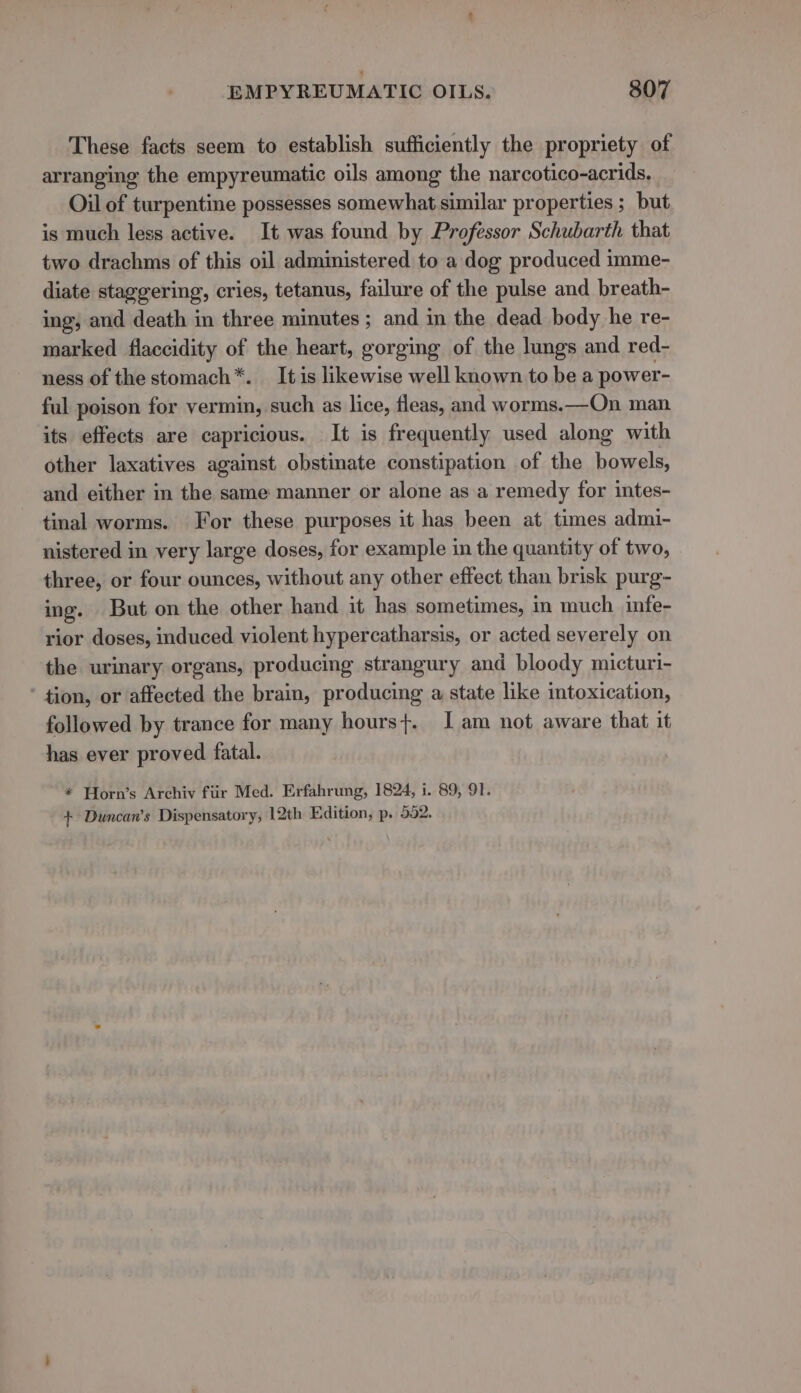 These facts seem to establish sufficiently the propriety of arranging the empyreumatic oils among the narcotico-acrids. Oil of turpentine possesses somewhat similar properties ; but is much less active. It was found by Professor Schubarth that two drachms of this oil administered to a dog produced imme- diate staggering, cries, tetanus, failure of the pulse and breath- ing, and death in three minutes ; and in the dead body he re- marked flaccidity of the heart, gorging of the lungs and red- ness of the stomach*. It is likewise well known to be a power- ful poison for vermin, such as lice, fleas, and worms.—On man its effects are capricious. It is frequently used along with other laxatives against obstinate constipation of the bowels, and either in the same manner or alone asa remedy for intes- tinal worms. For these purposes it has been at times admi- nistered in very large doses, for example in the quantity of two, three, or four ounces, without any other effect than brisk purg- ing. But on the other hand it has sometimes, in much infe- rior doses, induced violent hypercatharsis, or acted severely on the urinary organs, producing strangury and bloody micturi- tion, or affected the brain, producing a state like intoxication, followed by trance for many hours}. I am not aware that it has ever proved fatal. * Horn’s Archiv fiir Med. Erfahrung, 1824, i. 89, 91. + Duncan’s Dispensatory, 12th Edition, p. 552.