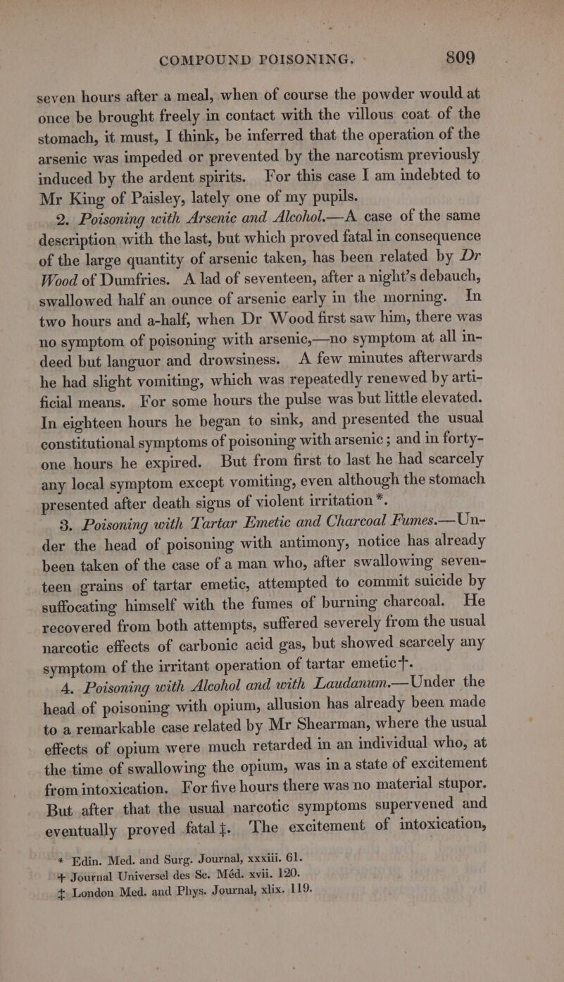 seven hours after a meal, when of course the powder would at once be brought freely in contact with the villous coat. of the stomach, it must, I think, be inferred that the operation of the arsenic was impeded or prevented by the narcotism previously induced by the ardent spirits. For this case I am indebted to Mr King of Paisley, lately one of my pupils. 2. Poisoning with Arsenic and Alcohol.—A case of the same description with the last, but which proved fatal in consequence of the large quantity of arsenic taken, has been related by Dr Wood of Dumfries. A lad of seventeen, after a night’s debauch, swallowed half an ounce of arsenic early in the morning. In two hours and a-half, when Dr Wood first saw him, there was no symptom of poisoning with arsenic,—no symptom at all in- deed but languor and drowsiness. A few minutes afterwards he had slight vomiting, which was repeatedly renewed by arti- ficial means. For some hours the pulse was but little elevated. In eighteen hours he began to sink, and presented the usual constitutional symptoms of poisoning with arsenic ; and in forty- one hours he expired. But from first to last he had scarcely any local symptom except vomiting, even although the stomach presented after death signs of violent irritation *. 3. Poisoning with Tartar Emetic and Charcoal Fumes.—Un- der the head of poisoning with antimony, notice has already been taken of the case of a man who, after swallowing seven- teen grains of tartar emetic, attempted to commit suicide by suffocating himself with the fumes of burning charcoal. He recovered from both attempts, suffered severely from the usual narcotic effects of carbonic acid gas, but showed scarcely any symptom of the irritant operation of tartar emetic. 4. Poisoning with Alcohol and with Laudanum.— Under the head of poisoning with opium, allusion has already been made to a remarkable case related by Mr Shearman, where the usual effects of opium were much retarded in an individual who, at the time of swallowing the opium, was ina state of excitement from intoxication. For five hours there was no material stupor. But. after that the usual narcotic symptoms supervened and eventually proved fatal}. The excitement of intoxication, * Edin. Med. and Surg. Journal, xxxiii. 61. 4 Journal Universel des Se. Méd. xvii. 120. + London Med. and Phys. Journal, xlix. 119.