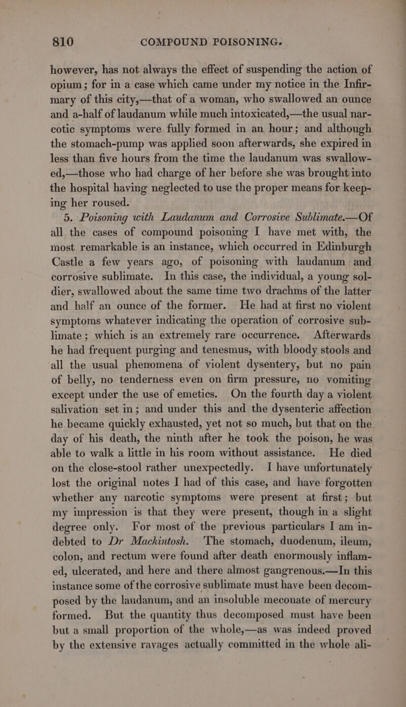 however, has not always the effect of suspending the action of opium ; for in a case which came under my notice in the Infir- mary of this city,—that of a woman, who swallowed an ounce and a-half of landanum while much intoxicated,—the usual nar- cotic symptoms were fully formed in an hour; and although the stomach-pump was applied soon afterwards, she expired in less than five hours from the time the laudanum was swallow- ed,—those who had charge of her before she was brought into the hospital having neglected to use the proper means for keep- ing her roused. 5. Poisoning with Laudanum and Corrosive Sublimate-—Of all the cases of compound poisoning I have met with, the most remarkable is an instance, which occurred in Edinburgh Castle a few years ago, of poisoning with laudanum and corrosive sublimate. In this case, the individual, a young sol- dier, swallowed about the same time two drachms of the latter and half an ounce of the former. He had at first no violent symptoms whatever indicating the operation of corrosive sub- limate ; which is an extremely rare occurrence. Afterwards he had frequent purging and tenesmus, with bloody stools and all the usual phenomena of violent dysentery, but no pain of belly, no tenderness even on firm pressure, no vomiting except under the use of emetics. On the fourth day a violent salivation set in; and under this and the dysenteric affection he became quickly exhausted, yet not so much, but that on the day of his death, the ninth after he took the poison, he was able to walk a little in his room without assistance. He died on the close-stool rather unexpectedly. I have unfortunately lost the original notes I had of this case, and have forgotten whether any narcotic symptoms were present at first; but my impression is that they were present, though in a slight degree only. For most of the previous particulars I am in- debted to Dr Mackintosh. The stomach, duodenum, ileum, colon, and rectum were found after death enormously inflam- ed, ulcerated, and here and there almost gangrenous.—In this instance some of the corrosive sublimate must have been decom- posed by the laudanum, and an insoluble meconate of mercury formed. But the quantity thus decomposed must have been but a small proportion of the whole,—as was indeed proved by the extensive ravages actually committed in the whole ali-