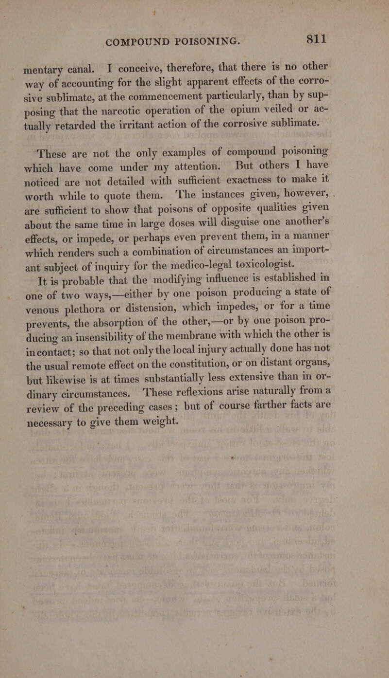 mentary canal. I conceive, therefore, that there is no other way of accounting for the slight apparent effects of the corro- sive sublimate, at the commencement particularly, than by sup- posing that the narcotic operation of the opium veiled or ac- tually retarded the irritant action of the corrosive sublimate. These are not the only examples of compound poisoning which have come under my attention. But others I have noticed are not detailed with sufficient exactness to make it worth while to quote them. ‘The instances given, however, . are sufficient to show that poisons of opposite qualities given about the same time in large doses will disguise one another’s effects, or impede, or perhaps even prevent them, in a manner which renders such a combination of circumstances an import- ant subject of inquiry for the medico-legal toxicologist. It is probable that the modifying influence is established m one of two ways,—either by one poison producing a state of venous plethora or distension, which impedes, or for a time prevents, the absorption of the other,—or by one poison pro- ducing an insensibility of the membrane with which the other is incontact; so that not only the local injury actually done has not the usual remote effect on the constitution, or on distant organs, but likewise is at times substantially less extensive than in or- dinary circumstances. These reflexions arise naturally from a review of the preceding cases ; but of course farther facts are necessary to give them weight.