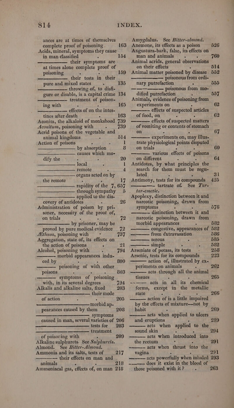 314 ances are at times of themselves complete proof of poisoning Acids, mineral, symptoms they cause in man Classified ——— their symptoms are at times alone complete proof of poisoning . ° — their tests in their pure and mixed states —- throwing of, to disfi- cure or disable, is a capital crime ——- treatment of poison- ing with ; - ———-— effects of on the intes- tines after death Aconita, the alkaloid of monkshood Aconitum, poisoning with Acrid poisons of the vegetable and 163 154 159 135 163 739 739 animal kingdoms 514 Action of poisons ° ° ] by absorption 8 — causes which mo- dify the , ° 20 local : 1 (ne remote . 4 — organs acted on by the remote : 4 17 rapidity of the 7, 657 throughsympathy 5 applied to the dis- covery of antidotes 26 Administration of poison by pri- soner, necessity of the ied of, on trials ° 72 —— by prisoner, may be proved by pure medical evidence _ 72 Aithusa, poisoning with 737 Aggregation, state of, its effects on the action of poisons : 21 Alcohol, poisoning with . — morbid appearances indu- ced by ; ———- poisoning of with other poisons ———- symptoms of poisoning with, in its several degrees Alkalis and alkaline salts, fixed —— their mode 800 803 of action 205 ———— morbid ap- pearances caused by them ——_——— symptoms caused in man, several varieties of 206 tests for 203 ———— treatment of poisoning with Alkaline sulphurets. See Sulphurels. 208 <= 209 Almond. See Bitter-Almond. Ammonia and its salts, tests of 217 —— their effects on man and animals ‘ 218 Ammoniacal gas, effects of, on man 218 Amygdalus. See Bitter-almond. Anemone, its effects as a poison Angustura-bark, false, its effects on 526 man and animals * : 760 Animal acrids, general observations on their effects - 514 Animal matter poisoned by disease 552 — poisonous from ordi- nary putrefaction . 555 —————— poisonous from mo- dified putrefaction ’ 557 Animals, evidence of poisoning from experiments on —-— effects of suspected articles of food, on : . 62 Se effects of suspected matters of vomiting or contents of stomach on . : ———- experiments on, may illus- trate physiological points sa on trials ° —— —- various effects of poisons on different Antidotes, by what principles the search for them must be regu- lated . Antimony, tests for its compounds ——- tartrate of. See Tar- tar-emetic. Apoplexy, distinction between it and narcotic poisoning, drawn from symptoms ° ———-~ distinction between it and narcotic poisoning, drawn from morbid appearances congestive, appearances of ———-— from éxtravasation ———- serous : —-— simple . A 582 Arseniate of potass, its tests 258 Arsenic, tests for its compounds 223 action of, illustrated by ex- periments on animals : -~—— acts through all the animal tissues : } --—— acts in all its chemical forms, except in the metallic state : ——— action of is a little impaired by the effects of mixture—-not by habit a acts when applied to ulcers and eruptions acts when applied to the sound skin ° —-———- acts when introduced into the rectum --———- acts when thrust into the vagina 291 ——-——— acts powerfully when inhaled 293 — does it exist in the blood of those poisoned with it ? . 263 425 578 562 582 586 388 © 291