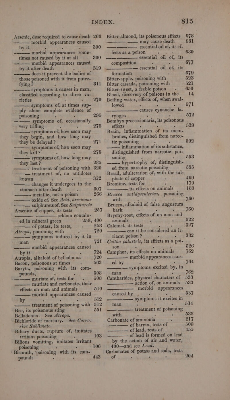 _Arsenic, dose required to causedeath 268 -——-—— morbid ow caused by it : : 300 morbid appearances some- times not caused by it at all 300 morbid appearances caused by it after death ° 319 does it prevent the bodies of those poisoned with it from putre- fying ? ° 311 symptoms it causes in man, classified according to three va- rieties : 270 symptoms of, at times sup- ply alone complete evidence of poisoning ° 295 - symptoms of, occasionally very trifling . 278 symptoms of, how soon may they begin, and how long may they be delayed ? : 271 symptoms of, how soon may they kill ? . 276 symptoms of, how long may they last ? ; 285 ~ treatment of poisoning with 320 — treatment of, no antidotes known . 322 changes it undergoes in the stomach after death F 307 - metallic, not a poison 266 ——— oxide of. See Acid, arsenious ~——— sulphurets of. See Sulphurets Arsenite of copper, its tests 257 —__— ————- seldom contain- ed in mineral green 258, 400 — of potass, its tests, 2 258 Atropa, poisoning with . 720 _ hore induced by it in man 721 morbid appearances caused by it ° “ ‘ 724 Atropia, alkaloid of belladonna 720 Bacon, poisonous at times . 563 Baryta, poisoning with its com- pounds, : 508 — muriate of, tests for. 508 muriate and carbonate, their effects on man and animals 510 morbid sit me caused by . 512 treatment of poisoning with 512 Bee, its poisonous sting : ool Belladonna. See Atropa. Bichloride of mercury. See Corro- sive Sublimate. Biliary ducts, rupture of, imitates irritant poisoning: . 103 Bilious vomiting, imitates irritant poisoning 106 ' Bismuth, ‘poisoning with its com- pounds , : 443 Bitter-almond, its poisonous effects —— may cause death essential oil of, its ef- fects as a poison % essential oil of, its composition — coocntial oil ty its formation . Bitter-apple, poisoning with Bitter cassada, poisoning with Bitter-sweet, a feeble poison. Blood, discovery of poisons in the Boiling water, effects of, when swal- lowed . causes eynanche la- ryngea . Bombyx processionaria, its poisonous effects ‘ ‘ ; Brain, inflammation of its mem- branes, distinguished from narco- tic poisoning ——- inflammation of its substance, distinguished from narcotic poi- soning ee hypertrophy of, distinguish- ed from narcotic poisoning Bread, adulteration of, with the sul- phate of copper Bromine, tests for its effects on animals Brucea antidysenterica, Peeps with Brucea, alkaloid of false angustura bark J Bryony-root, effects of on man ‘and animals 4 ‘ Calomel, its tests “ —— can it be considered an ir- ritant poison ? 2 . Caltha palustris, its effects as a poi- son 4 Camphor, its effects on animals — morbid appearances caus- ed by — symptoms excited by, in man : Cantharides, physical characters of action of, on animals —— morbid aPEParAnE caused by —— ea ce it excites in man with é Carbonate of ae ar of baryta, tests 7 of lead, tests of of lead is formed on lead by the action of air and water, 400—and see Lead. Carbonates of potass and soda, tests of : - ‘ treatment of poisoning —_— 678 681 680 677 679 523 521 650 14 571 572 760 760 382 764 762 533 533 537 534 538 Sid 508 459 204