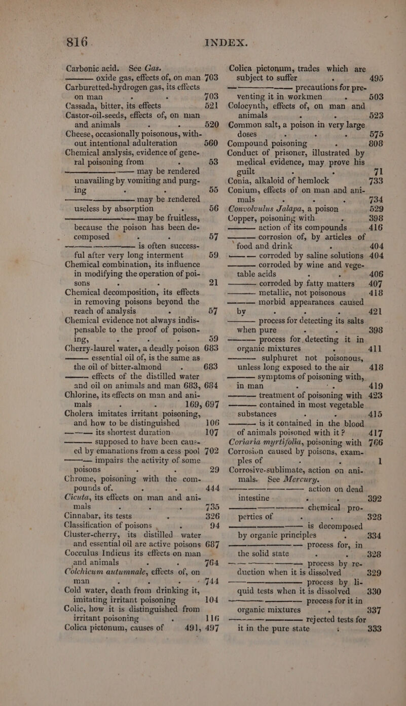 Carbonic acid. See Gas. — oxide gas, effects of, on man 703 Carburetted-hydrogen gas, its effects on man 4 F 703 Cassada, bitter, its effects 521 Castor-oil-seeds, effects of, on man and animals 4 i 520 Cheese, occasionally poisonous, with- out intentional adulteration 560 Chemical analysis, evidence of gene- ral poisoning from : 53 may be rendered unavailing by vomiting and purg- ing : : 55 —~— may be rendered useless by absorption . 56 a ~-— may be fruitless, because the poison has been de- composed =. ‘ 57 ~— —-—~—— is often success- ful after very long interment 59 Chemical combination, its influence in modifying the operation of poi- sons : : 21 Chemical decomposition, its effects in removing poisons beyond the reach of analysis . 57 Chemical evidence not always indis- pensable to the proof of suikena ing, 09 Cherry-laurel water, a deadly poison 683 — essential oil of, is the same as the oil of bitter-almond A 683 — effects of the distilled water and oil on animals and man 683, 684 Chlorine, its effects on man and ani- mals ‘ z 169, 697 Cholera imitates irritant poisoning, and how to be distinguished 106 —-~--— its shortest duration 107 — supposed to have been caué- ed by emanations from acess pool 702 — impairs the activity of some poisons 29 Chrome, poisdning: with the com- pounds of, : 444 Cicuta, its effects on man ane ani- mals 3 cs a 730 Cinnabar, its tests . 326 Classification of poisons , ° 94 Cluster-cherry, its distilled water and essential oil are active poisons Cocculus Indicus its effects on man and animals . Colchicum autumnale, effects of on man i ‘ 4 WAA Cold water, death from drinking it, imitating irritant poisoning Colic, how it is distinguished from irritant poisoning . Colica pictonum, causes of 687 764 104 116 49], 497 —Colica pictonum, trades which are subject to suffer : 495 ———_-_—_--— precautions for pre- venting it in workmen . 503 Colocynth, effects of, on man and animals . . 523 Common salt, a poison in very large doses cc ‘ s 575 Compound poisoning y 808 Conduct of prisoner, illustrated by medical evidence, may pws his guilt val Conia, alkaloid of hemlock” 733 Conium, effects of on man and ani- mals 4 . . 734 Convolvulus Jalapa, a poison 529 Copper, poisoning with : 398 action of its compounds 416 — corrosion of, by articles of ‘food and drink . 404 ——— corroded by saline solutions 404 corroded by wine and vege- table acids . 406 corroded by fatty matters 407 metallic, not poisonous 418 ——— morbid appearances caused by ° . . 421 process for detecting its salts when. pure ” 398 ——---— process for detecting it in organic mixtures . 4ll —- sulphuret not poisonous, unless long exposed to the air 418 — symptoms of poisoning with, in man A . 419 ——— treatment of poisoning with 423 ——— contained in most vegetable substances . 415 — is it contained in the blood of animals poisoned with it ? 417 Coriaria myrtifolia, poisoning with 766 Corrosivn caused by poisons, exam- ples of - 1 Corrosive- iloate action on ani- mals. See Mercury. —— action on dead intestine : . — chemical. pro- perties of , 392 328 is decomposed by organic principles ‘ — process for, in the solid state . . — process by re- duction when it is dissolved process by li- quid tests when it is dissolved — process for it in organic mixtures . —— rejected tests for it in the pure state ¢ 334 ad 328 — 329 330 337 333