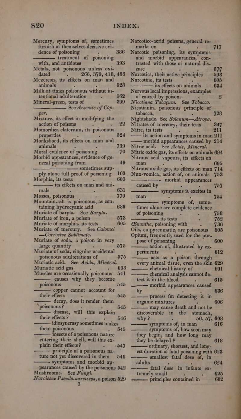 Mercury, symptoms of, sometimes furnish of themselves decisive evi- dence of poisoning : 386 treatment of poisoning with, and antidotes 3 393 Metals, not poisonous unless oxi- dated : 266, 379, 418, 488 Mezereon, its effects on man and animals ° 528 Milk at times poisonous without i in- tentional adulteration 562 Mineral-green, tests of . 399 ———_—_—— See Arsenite of Cop- per Mixture, its effect in modifying the action of poisons ‘ - 22 Momordica elaterium, its eee properties © 524 Monkshood, its effects on man and animals . . 739 Moral evidence of poisoning 79 Morbid appearances, evidence of ge- neral poisoning from 49 —___—_—__——— sometimes sup- ply alone full proof of poisoning 163 Morphia, its tests - 603 its effects on man and ani- mals . 631 Mosses, poisonous 779 Mountain-ash is poisonous, as con- taining hydrocyanic acid 686 Muriate of baryta. See Baryta. Muriate of iron, a poison 573 Muriate of morphia, its tests 605 Muriate of mercury. See Calomel —Corrosive Sublimate. Muriate of soda, a poison in very large quantity Muriate of soda, singular accidental poisonous adulterations of Muriatic acid. See Acids, Mineral. Muriatic acid gas x : Muscles are occasionally poisonous causes Ris they become poisonous copper cannot account for 575 575 698 541 545 their effects . 545 decay, does it render them ‘poisonous ? 545 disease, will this explain their effects ? : 546 idiosyncrasy sometimes makes them poisonous 545 insects of a poisonons nature entering their shell, will this ex- plain their effects ? : principle of a poisonous na- ture not yet discovered in them 546 symptoms and morbid ap- pearances caused by the poisonous 542 Mushrooms. See Fungi. Narcissus Pseudo-narcissus, a poison 529 3 847 Narcotico-acrid poisons, general re- marks on . F Narcotic poisoning, its symptoms and morbid appearances, con- trasted with those of natural dis- 117 ease = 577 Narcotics, their active principles 598 Narcotine, its tests k 605 oe its effects on animals 634 Nervous local impressions, examples of caused by poisons : 2 Nicotiana Tabacum. See Tobacco. Nicotianin, poisonous principle of tobacco, 728 Nightshade. See Solanum—Atropa. Nitrates of mercury, their tests 347 Nitre, its tests : 4 211 its action and symptoms in man 211 morbid appearances caused by 214 Nitric acid. See Acids, Mineral. Nitric oxide gas, its effects on animals 694 Nitrous acid vapours, its effects on man . 695 Nitrous oxide gas, its effects on man 714 Nux-vomica, action of, on animals 753 - morbid appearances caused by > ‘ 757 symptoms it excites in man : - 754 — symptoms of, some- times alone are complete evidence of poisoning * . 758 its tests E 752 CEnanthe, poisoning with ° 736 Oils, empyreumatic, are poisonous 805 Opium, frequently used for the pur- pose of poisoning 600 action of, illustrated by ex. periments : : 612 acts as a poison through every animal tissue, even the skin 629 chemical history of 601 ——— chemical analysis cannot de- tect it in the blood ; ——-— morbid appearances caused by . . : process for detecting it in organic mixtures . ——— may cause death and not be discoverable in the stomach, why? . 56, 57, 608 symptoms of, in man 616 symptoms of, how soon may they begin, and how long may they be delayed ? | : ordinary, shortest, and long- est duration of fatal poisoning with 623 ——— smallest fatal dose of, in 615 618 adults ‘ = 624 — fatal dose in infants ex- tremely small ‘ : 625 principles contained in 602