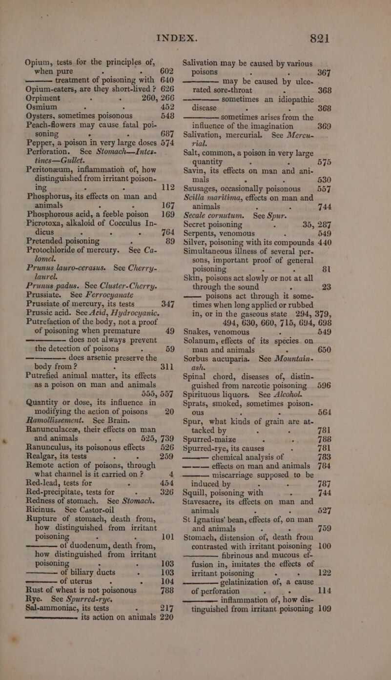 Opium, tests for the principles of, when pure > : 602 treatment of poisoning with 640 Opium-eaters, are they short-lived ? 626 Orpiment . . 260, 266 Osmium 452 Oysters, sometimes poisonous 548 Peach-flowers paar cause fatal poi- soning . 687 Pepper, a poison in very large doses 574 Perforation. See Stomach—Intes- tines—Gullet. Peritonzum, inflammation of, how distinguished from irritant BE BAD ing 112 Phosphorus, its ‘effects on man and animals ‘ 167 Phosphorous acid, a feeble poison 169 Picrotoxa, alkaloid of Cocculus In- dicus . < ’ 764 Pretended poisoning , 89 Protochloride of mercury. See Ca- lomel. Prunus lawro-cerasus. See Cherry- laurel. Prunus padus. See Cluster-Cherry- Prussiate. See Ferrocyanate Prussiate of mercury, its tests 347 Prussic acid. See Acid, Hydrocyanic. Putrefaction of the body, not a proof of poisoning when premature 49 —_ — does not always prevent the detection of poisons 59 ————- does arsenic PESASERS the body from ? 3li Putrefied animal matter, its effects as a poison on man and animals 555, 557 Quantity or dose, its influence in modifying the action of poisons 20 Ramollissement. See Brain. Ranunculacee, their effects on man and animals , 525, 739 Ranunculus, its polsonans effects 526 Realgar, its tests : 259 Remote action of poisons, through what channel is it carried on ? 4. Red-lead, tests for . 454 Red-precipitate, tests for 326 Redness of stomach. See Stomach. Ricinus. See Castor-oil Rupture of stomach, death from, how distinguished from irritant poisoning 101 of duodenum, death from, how distinguished from irritant poisoning . 103 of biliary ducts : 103 of uterus . : 104 Rust of wheat is not poisonous 788 Rye. See Spurred-rye. Sal-ammoniac, its tests 7 217 its action on animals 220 821 Salivation may be caused by various poisons —— may be caused by ulce- 367 rated sore-throat a 368 ~~ sometimes an idiopathic disease x 368 sometimes arises from the influence of the imagination Salivation, mercurial. See Mercu- rial. Salt, common, a poison in very large quantity . Savin, its effects on man and ani- mals ° Sausages, occasionally poisonous Scilla maritima, effects on man and 369 575 530 557 animals A  744 Secale cornutum. See Spur. Secret poisoning 35, 287 Serpents, venomous 549 Silver, poisoning with its compounds 440 Simultaneous illness of several per- sons, important proof of orn poisoning 81 Skin, poisons act slowly or not at all through the sound : 23 poisons act through it some- times when long applied or rubbed in, or in the gaseous state 294, 379, 494, 630, 660, 715, 694, 698 Snakes, venomous _ 549 Solanum, effects of its species. on * man and animals . 650 Sorbus ancUpARe, See Mountain- ash. Spinal chord, diseases of, distin- guished from narcotic poisoning 596 Spirituous liquors. See Alcohol. Sprats, smoked, sometimes poison- ous ; . 564 Spur, what kinds of grain are at- tacked by 781 Spurred-maize . . 788 Spurred-rye, its causes 781 chemical analysis of 783 ——— effects on man and animals 784 miscarriage supposed to be induced by : Squill, poisoning with : Stavesacre, its effects on man and 787 744 animals . 527 St Ignatius’ bean, effects of, on man and animals 759 Stomach, distension PEs death from contrasted with irritant poisoning 100 fibrinous and mucous ef- fusion in, imitates the aie of irritant poisoning : 122 gelatinization of, a cause of perforation . 1l4 inflammation of, how dis- tinguished from irritant poisoning 109