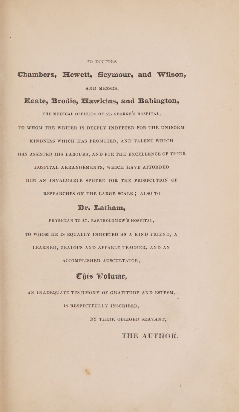 TO DOCTORS Chambers, Hewett, Seymour, and Wilson, AND MESSRS. EKeate, Brodie, Hawkins, and Babington, THE MEDICAL OFFICERS OF ST. GEORGE'S HOSPITAL, TO WHOM THE WRITER IS DEEPLY INDEBTED FOR THE UNIFORM KINDNESS WHICH HAS PROMOTED, AND TALENT WHICH If{AS ASSISTED HIS LABOURS, AND FOR THE EXCELLENCE OF THEIR HOSPITAL ARRANGEMENTS, WHICH HAVE AFFORDED HIM AN INVALUABLE SPHERE FOR THE PROSECUTION OF RESEARCHES ON THE LARGE SCALE; ALSO TO Or, Latham, PHYSICIAN TO ST. BARTHOLOMEW’S HOSPITAL, TO WHOM HE IS EQUALLY INDEBTED AS A KIND FRIEND, A LEARNED, ZEALOUS AND AFFABLE TEACHER, AND AN ACCOMPLISHED AUSCULTATOR, Chis Volume, AN INADEQUATE TESTIMONY OF GRATITUDE AND ESTEEM, Is RESPECTFULLY INSCRIBED, BY THEIR OBLIGED SERVANT, THE AUTHOR.
