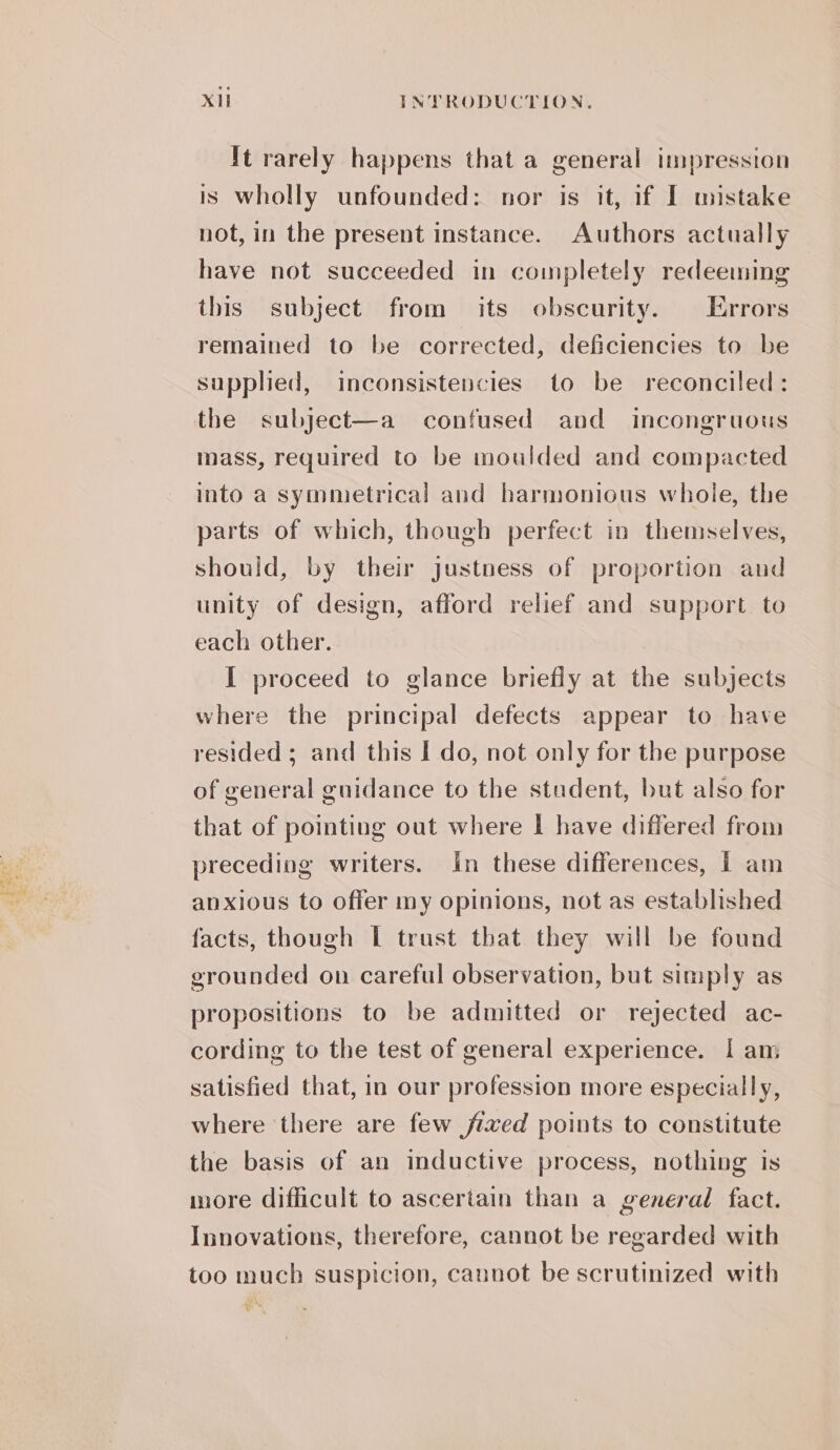 It rarely happens that a general impression is Wholly unfounded: nor is it, if I mistake not, in the present instance. Authors actually have not succeeded in completely redeeming this subject from its obscurity. Errors remained to be corrected, deficiencies to be supplied, inconsistencies to be reconciled: the subject—a confused and incongruous mass, required to be moulded and compacted into a symmetrical and harmonious whoie, the parts of which, though perfect in themselves, should, by their justness of proportion and unity of design, afford relief and support to each other. I proceed to glance briefly at the subjects where the principal defects appear to have resided ; and this I do, not only for the purpose of general guidance to the stadent, but also for that of pointing out where I have differed from preceding writers. in these differences, | am anxious to offer my opinions, not as established facts, though | trust that they will be found grounded on careful observation, but simply as propositions to be admitted or rejected ac- cording to the test of general experience. | am satisfied that, in our profession more especially, where there are few jfixed points to constitute the basis of an inductive process, nothing is more difficult to ascertain than a general fact. Innovations, therefore, cannot be regarded with too much suspicion, cannot be scrutinized with iy %