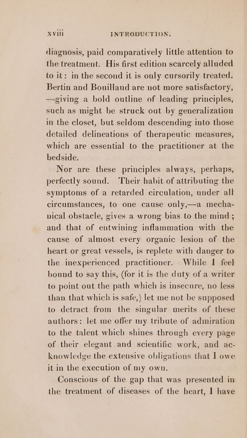 diagnosis, paid comparatively little attention to the treatment. His first edition scarcely alluded to it: in the second it is ouly cursorily treated. Bertin and Bouillaud are not more satisfactory, —giving a bold outline of leading principles, such as might be struck out by generalization in the closet, but seldom descending into those detailed delineations of therapeutic measures, which are essential to the practitioner at the bedside. Nor are these principles always, perhaps, perfectly sound. Their habit of attributing the symptoms of a retarded circulation, under all circumstances, to one cause only,—a mecha- nical obstacle, gives a wrong bias to the mind ; and that of eutwining inflammation with the cause of almost every organic lesion of the heart or great vessels, is replete with danger to the inexperienced practitioner. While I feel bound to say this, (for it is the duty of a writer to point out the path which is insecure, no less than that which is safe,) let me not be supposed to detract from the singular merits of these authors: let me offer my tribute of admiration to the talent which shines through every page of their elegant and scientific work, and ac- knowledge the extensive obligations that I owe it in the execution of my own. Conscious of the gap that was presented in the treatment of diseases of the heart, I have