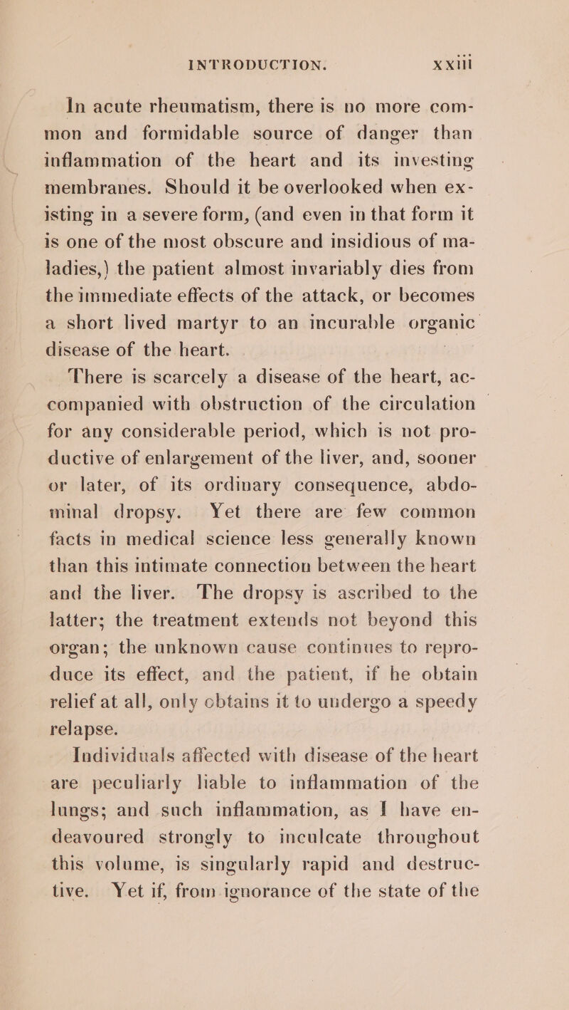 In acute rheumatism, there is no more com- mon and formidable source of danger than inflammation of the heart and its investing membranes. Should it be overlooked when ex- isting in a severe form, (and even in that form it is one of the most obscure and insidious of ma- ladies,) the patient almost invariably dies from the immediate effects of the attack, or becomes a short lived martyr to an incurable organic: disease of the heart. There is scarcely a disease of the heart, ac- companied with obstruction of the circulation — for any considerable period, which is not pro- ductive of enlargement of the liver, and, sooner or later, of its ordinary consequence, abdo- minal dropsy. Yet there are few common facts in medical science less generally known than this intimate connection between the heart and the liver. The dropsy is ascribed to the latter; the treatment extends not beyond this organ; the unknown cause continues to repro- duce its effect, and the patient, if he obtain relief at all, only cbtains it to undergo a speedy relapse. Individuals affected with disease of the heart are peculiarly lable to inflammation of the lungs; and such inflammation, as I have en- deavoured strongly to inculcate throughout this volume, is singularly rapid and destruc- tive. Yet if, from ignorance of the state of the