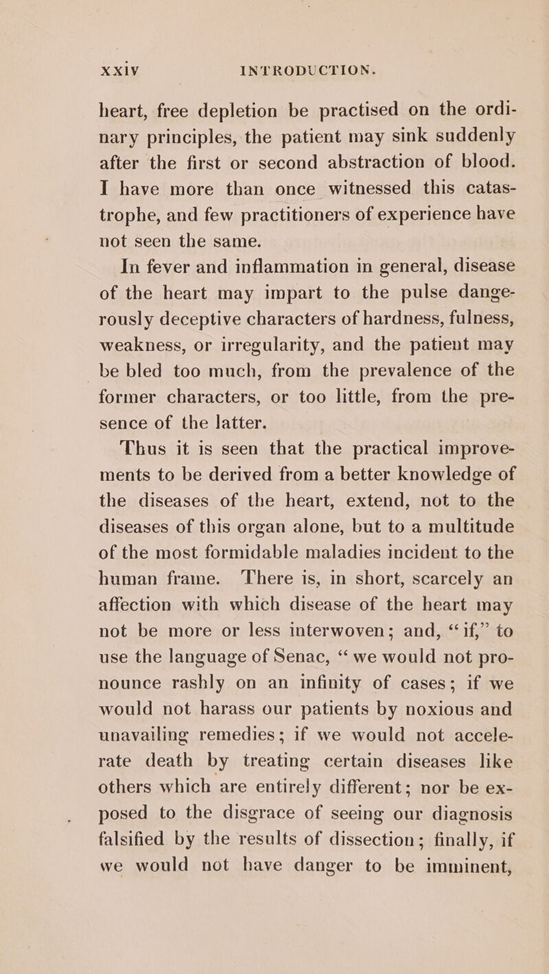heart, free depletion be practised on the ordi- nary principles, the patient may sink suddenly after the first or second abstraction of blood. I have more than once witnessed this catas- trophe, and few practitioners of experience have not seen the same. In fever and inflammation in general, disease of the heart may impart to the pulse dange- rously deceptive characters of hardness, fulness, weakness, or irregularity, and the patient may be bled too much, from the prevalence of the former characters, or too little, from the pre- sence of the latter. Thus it is seen that the practical improve- ments to be derived from a better knowledge of the diseases of the heart, extend, not to the diseases of this organ alone, but to a multitude of the most formidable maladies incident to the human fraine. ‘There is, in short, scarcely an affection with which disease of the heart may not be more or less interwoven; and, “if,” to use the language of Senac, “‘ we would not pro- nounce rashly on an infinity of cases; if we would not harass our patients by noxious and unavailing remedies; if we would not accele- rate death by treating certain diseases like others which are entirel y different; nor be ex- posed to the disgrace of seeing our diagnosis falsified by the results of dissection; finally, if we would not have danger to be imminent,