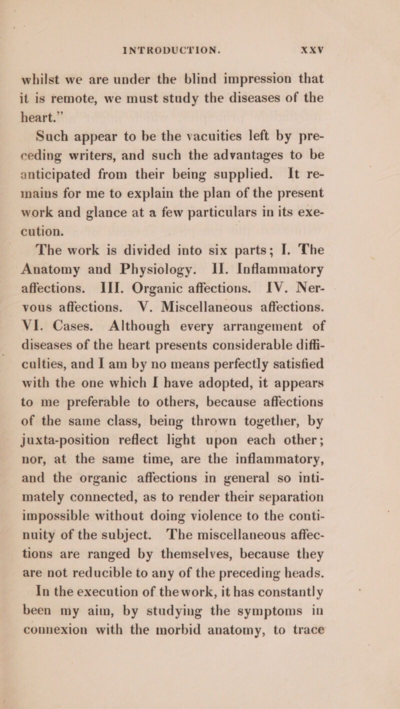 whilst we are under the blind impression that it is remote, we must study the diseases of the heart.” Such appear to be the vacuities left by pre- ceding writers, and such the advantages to be anticipated from their being supplied. It re- mains for me to explain the plan of the present work and glance at a few particulars in its exe- -cution. } _ The work is divided into six parts; I. The Anatomy and Physiology. II. Inflammatory affections. III. Organic affections. IV. Ner- . vous affections. V. Miscellaneous affections. VI. Cases. Although every arrangement of diseases of the heart presents considerable diffi- culties, and I am by no means perfectly satisfied with the one which I have adopted, it appears to me preferable to others, because affections of the same class, being thrown together, by juxta-position reflect light upon each other; nor, at the same time, are the inflammatory, and the organic affections in general so inti- mately connected, as to render their separation impossible without doing violence to the conti- nuity of the subject. The miscellaneous affec- tions are ranged by themselves, because they are not reducible to any of the preceding heads. In the execution of the work, it has constantly been my aim, by studymg the symptoms in connexion with the morbid anatomy, to trace