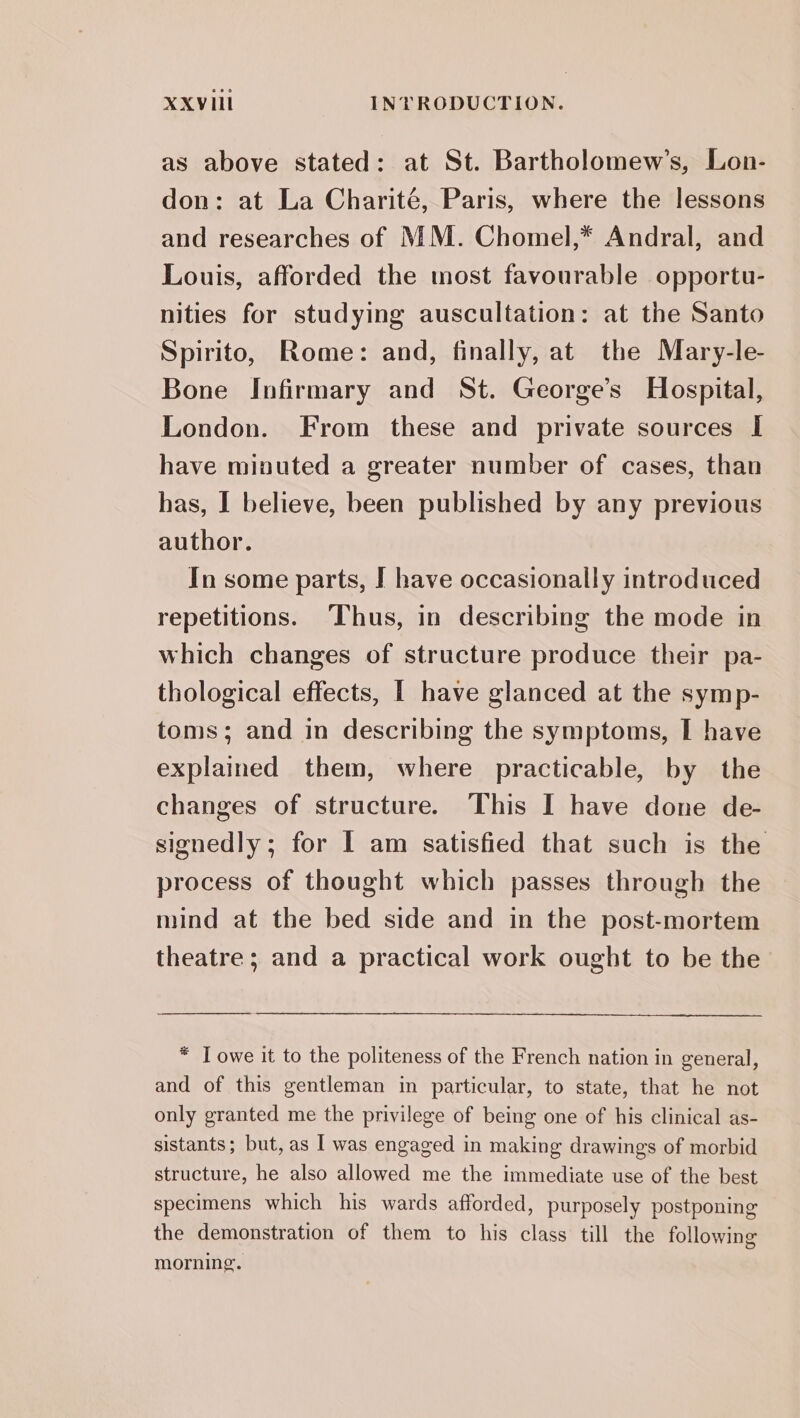 as above stated: at St. Bartholomew’s, Lon- don: at La Charité, Paris, where the lessons and researches of MM. Chomel,* Andral, and Louis, afforded the most favourable opportu- nities for studying auscultation: at the Santo Spirito, Rome: and, finally, at the Mary-le- Bone Infirmary and St. George’s Hospital, London. From these and private sources I have minuted a greater number of cases, than has, I believe, been published by any previous author. In some parts, I have occasionally introduced repetitions. Thus, in describing the mode in which changes of structure produce their pa- thological effects, I have glanced at the symp- toms; and in describing the symptoms, I have explained them, where practicable, by the changes of structure. This I have done de- signedly; for I am satisfied that such is the process of thought which passes through the mind at the bed side and in the post-mortem theatre; and a practical work ought to be the * T owe it to the politeness of the French nation in general, and of this gentleman in particular, to state, that he not only granted me the privilege of being one of his clinical as- sistants; but, as | was engaged in making drawings of morbid structure, he also allowed me the immediate use of the best specimens which his wards afforded, purposely postponing the demonstration of them to his class till the following morning.