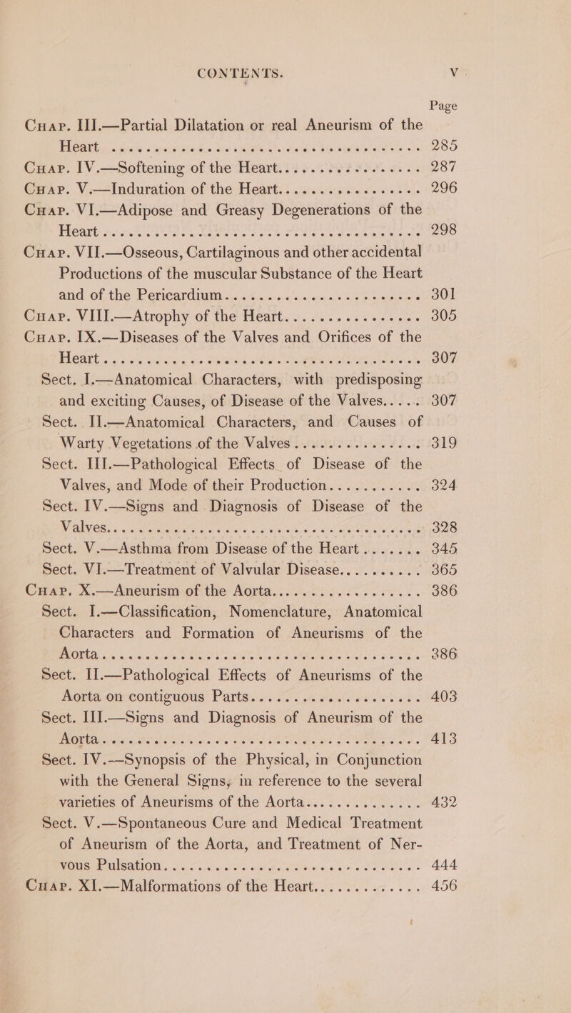 Page Cuap. II].—Partial Dilatation or real Aneurism of the MOM. sine «laste pied.&lt; Gis sMlafeiete: sles « Sin tiptelp EAs oe 285 Cuap. I1V.—Softening of the Heart.......05 6.0.6... 287 Cuap. V.—Induration of the Heart....... Siig gh etortalva rte 296 Cuap. VI.—Adipose and Greasy Degenerations of the Pleant: sc ee Ue eee ok Te a dee al hiacls 298 Cuap. VII.—Osseous, Cartilaginous and other accidental Productions of the muscular Substance of the Heart and of the Perieardigny 4. oe.ic a: ns,2:0is: 010 5) 9 pene int 301 Cuap. VIII.—Atrophy of the Heart...... is Sie a ee 305 Cuap. [X.—Diseases of the Valves and Orifices of the PCA Sat ee iS card Se Sue k eS oe eee 307 Sect. I.—Anatomical Characters, with predisposing and exciting Causes, of Disease of the Valves..... 307 Sect. I].—Anatomical Characters, and Causes of Warty Vegetations of the Valves...........-.-4 319 Sect. I1].—Pathological Effects of Disease of the Valves, and Mode of their Production........... 324 Sect. 1V.—Signs and Diagnosis of Disease of the PTAIVOR 5 ctacty ea aes a ara ai ies ob Ew gee ae Pe 328 Sect. V.—Asthma from Disease of the Heart....... 346 Sect. VI.—Treatment of Valvular Disease.......... 365 Cuap,. X.—Aneurism of the Aorta............0..0.- 386. Sect. I.—Classification, Nomenclature, Anatomical Characters and Formation of Aneurisms of the PROBA sc Algae lata cet oe antenatal a ilar eek: 386 Sect. I].—Pathological Effects of Aneurisms of the Aorta onrcontiouous: Parte. if 2.4 sso oe ds 403 Sect. III.—Signs and Diagnosis of Aneurism of the MMe aaba es Sc Cah el aia 0 Sle alee EIR Oy 413 Sect. [V.—Synopsis of the Physical, in Conjunction with the General Signs; im reference to the several varieties of Aneurisms of the Aorta.............. 432 Sect. V.—Spontaneous Cure and Medical Treatment of Aneurism of the Aorta, and Treatment of Ner-