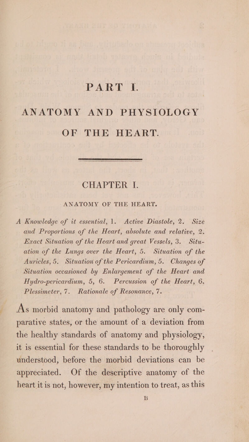 PART lL. ANATOMY AND PHYSIOLOGY OF THE HEART. CHAPTER I. ANATOMY OF THE HEART. A Knowledge of it essential, 1. Active Diastole, 2. Size and Proportions of the Heart, absolute and relative, 2. Exact Situation of the Heart and great Vessels, 3. Situ- ation of the Lungs over the Heart, 5. Situation of the Auricles, 5. Situation of the Pericardium, 5. Changes of Sttwation occasioned by Enlargement of the Heart and Hydro-pericardium, 5, 6. Percussion of the Heart, 6. Plessimeter, 7. Rationale of Resonance, 7. As morbid anatomy and pathology are only com- parative states, or the amount of a deviation from the healthy standards of anatomy and physiology, it is essential for these standards to be thoroughly understood, before the morbid deviations can be appreciated. Of the descriptive anatomy of the heart it is not, however, my intention to treat, as this B