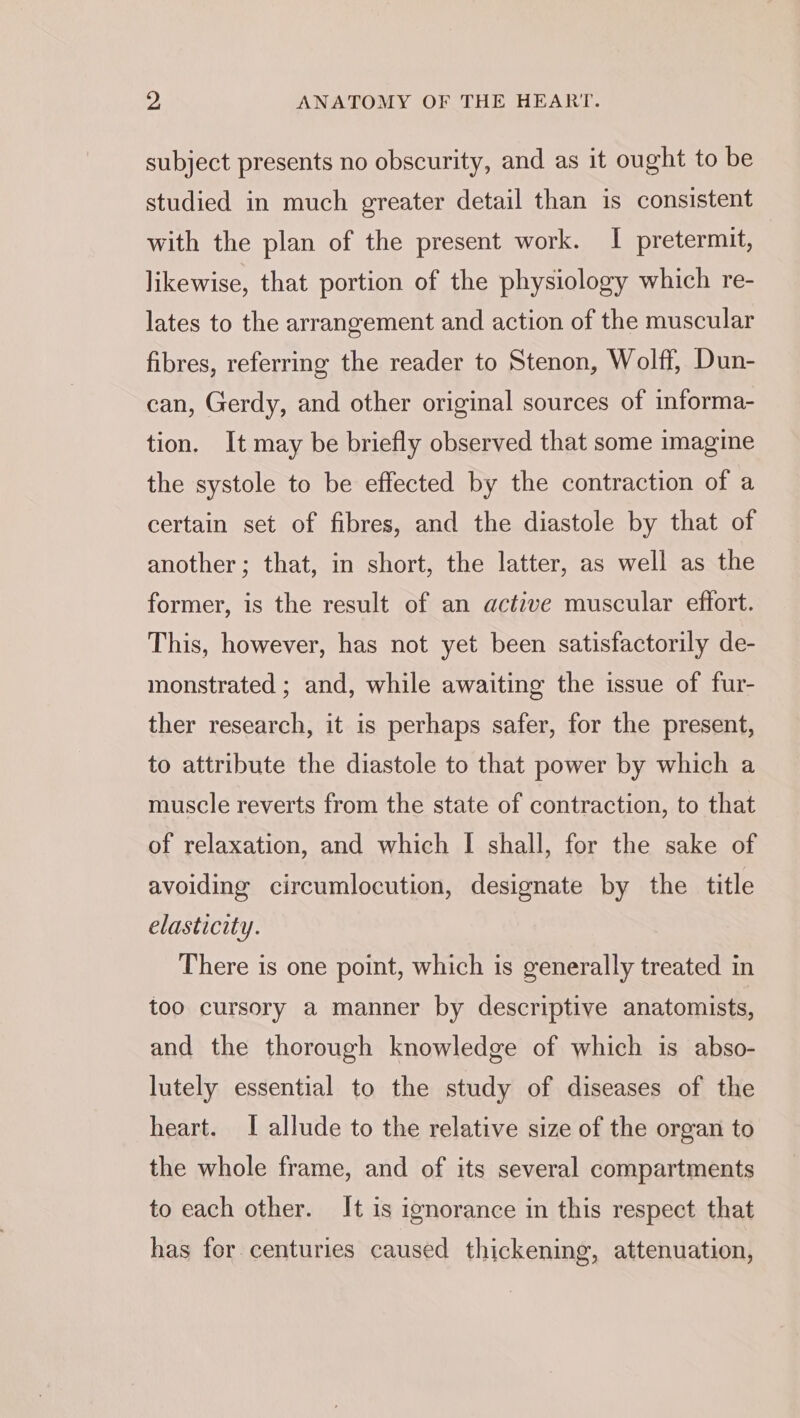 subject presents no obscurity, and as it ought to be studied in much greater detail than is consistent with the plan of the present work. I pretermit, likewise, that portion of the physiology which re- lates to the arrangement and action of the muscular fibres, referring the reader to Stenon, Wolff, Dun- can, Gerdy, and other original sources of informa- tion. It may be briefly observed that some imagine the systole to be effected by the contraction of a certain set of fibres, and the diastole by that of another; that, in short, the latter, as well as the former, is the result of an active muscular effort. This, however, has not yet been satisfactorily de- monstrated ; and, while awaiting the issue of fur- ther research, it is perhaps safer, for the present, to attribute the diastole to that power by which a muscle reverts from the state of contraction, to that of relaxation, and which I shall, for the sake of avoiding circumlocution, designate by the title elasticity. There is one point, which is generally treated in too cursory a manner by descriptive anatomists, and the thorough knowledge of which is abso- lutely essential to the study of diseases of the heart. I allude to the relative size of the organ to the whole frame, and of its several compartments to each other. It is ignorance in this respect that has for centuries caused thickening, attenuation,