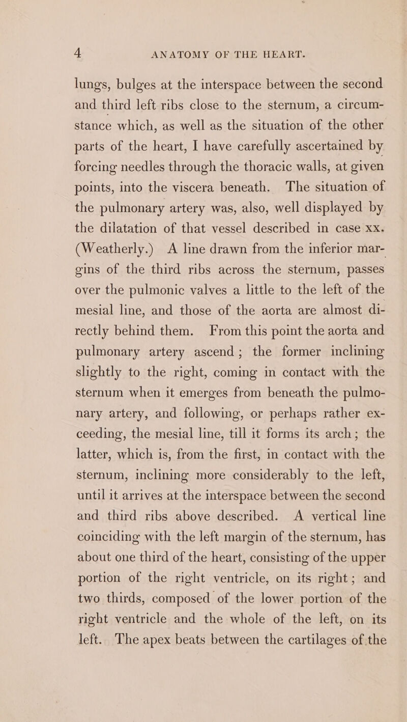 lungs, bulges at the interspace between the second and third left ribs close to the sternum, a circum- stance which, as well as the situation of the other parts of the heart, I have carefully ascertained by forcing needles through the thoracic walls, at given points, into the viscera beneath. The situation of the pulmonary artery was, also, well displayed by the dilatation of that vessel described in case xx. (Weatherly.) A line drawn from the inferior mar- gins of the third ribs across the sternum, passes over the pulmonic valves a little to the left of the mesial line, and those of the aorta are almost di- rectly behind them. From this point the aorta and pulmonary artery ascend; the former inclining slightly to the right, coming in contact with the sternum when it emerges from beneath the pulmo- nary artery, and following, or perhaps rather ex- ceeding, the mesial line, till it forms its arch; the latter, which is, from the first, in contact with the sternum, inclining more considerably to the left, until it arrives at the interspace between the second and third ribs above described. A vertical line coinciding with the left margin of the sternum, has about one third of the heart, consisting of the upper portion of the right ventricle, on its right; and two thirds, composed of the lower portion of the right ventricle and the whole of the left, on its left. The apex beats between the cartilages of the