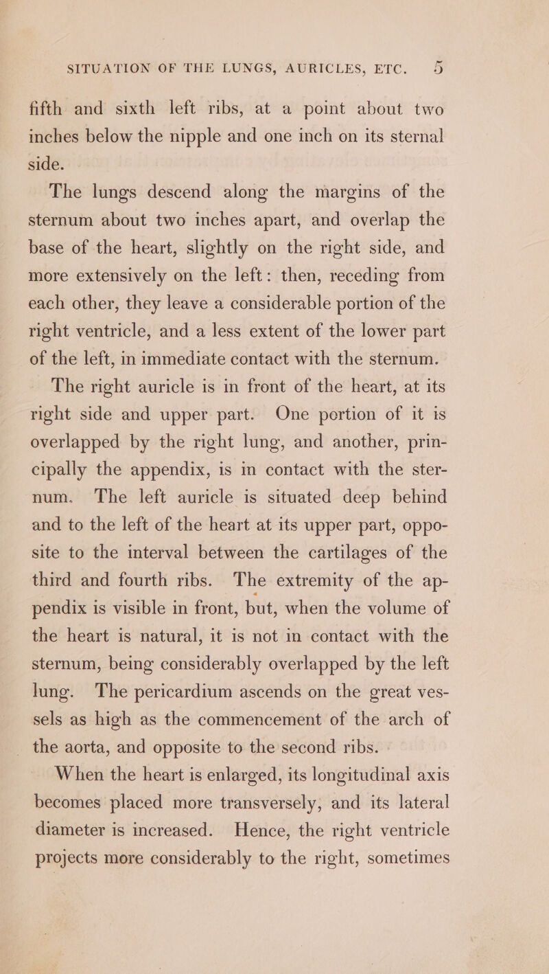 fifth and sixth left ribs, at a point about two inches below the nipple and one inch on its sternal side. The lungs descend along the margins of the sternum about two inches apart, and overlap the base of the heart, slightly on the right side, and more extensively on the left: then, receding from each other, they leave a considerable portion of the right ventricle, and a less extent of the lower part of the left, in immediate contact with the sternum. The right auricle is in front of the heart, at its right side and upper part. One portion of it is overlapped by the right lung, and another, prin- cipally the appendix, is in contact with the ster- num. The left auricle is situated deep behind and to the left of the heart at its upper part, oppo- site to the interval between the cartilages of the third and fourth ribs. The extremity of the ap- pendix is visible in front, but, when the volume of the heart is natural, it is not in contact with the sternum, being considerably overlapped by the left lung. The pericardium ascends on the great ves- sels as high as the commencement of the arch of _ the aorta, and opposite to the second ribs. » When the heart is enlarged, its longitudinal axis becomes placed more transversely, and its lateral diameter is increased. Hence, the right ventricle projects more considerably to the right, sometimes