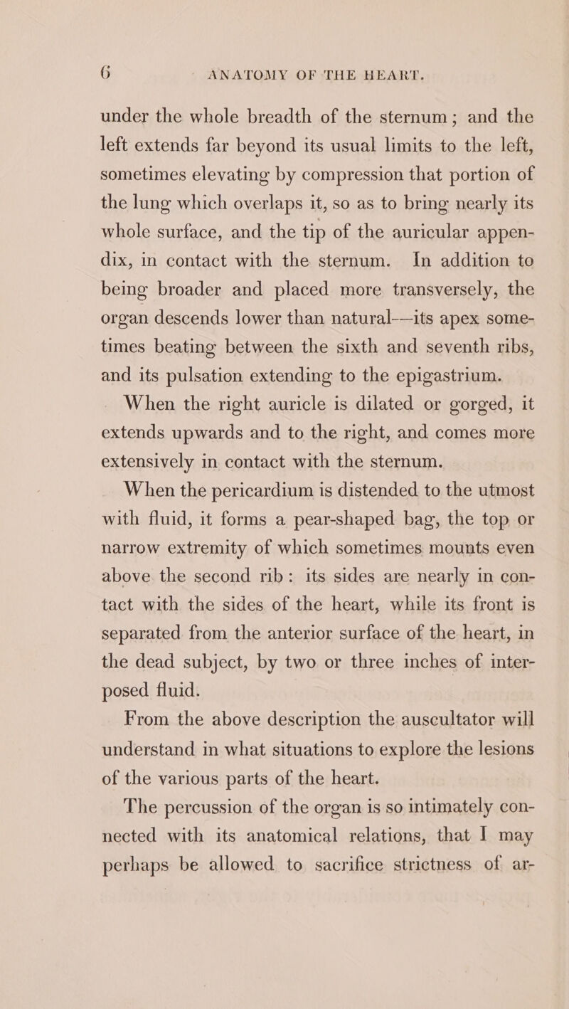 under the whole breadth of the sternum; and the left extends far beyond its usual limits to the left, sometimes elevating by compression that portion of the lung which overlaps it, so as to bring nearly its whole surface, and the tip of the auricular appen- dix, in contact with the sternum. In addition to being broader and placed more transversely, the organ descends lower than natural-—its apex some- times beating between the sixth and seventh ribs, and its pulsation extending to the epigastrium. When the right auricle is dilated or gorged, it extends upwards and to the right, and comes more extensively in contact with the sternum. When the pericardium is distended to the utmost with fluid, it forms a pear-shaped bag, the top or narrow extremity of which sometimes mounts even above the second rib: its sides are nearly in con- tact with the sides of the heart, while its front is separated from the anterior surface of the heart, in the dead subject, by two or three inches of inter- posed fluid. From the above description the auscultator will understand in what situations to explore the lesions of the various parts of the heart. The percussion of the organ is so intimately con- nected with its anatomical relations, that 1 may perhaps be allowed. to sacrifice strictness of ar-