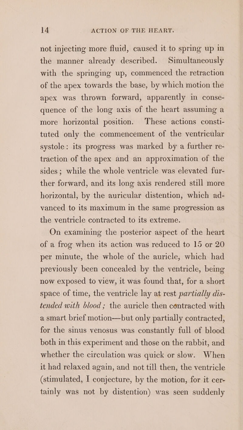 not injecting more fluid, caused it to spring up in the manner already described. Simultaneously with the springing up, commenced the retraction of the apex towards the base, by which motion the apex was thrown forward, apparently in conse- quence of the long axis of the heart assuming a more horizontal position. These actions consti- tuted only the commencement of the ventricular systole: its progress was marked by a further re- traction of the apex and an approximation of the sides ; while the whole ventricle was elevated fur- ther forward, and its long axis rendered still more horizontal, by the auricular distention, which ad- vanced to its maximum in the same progression as the ventricle contracted to its extreme. On examining the posterior aspect of the heart of a frog when its action was reduced to 15 or 20 per minute, the whole of the auricle, which had previously been concealed by the ventricle, being now exposed to view, it was found that, for a short space of time, the ventricle lay at rest partially dis- tended with blood ; the auricle then contracted with a smart brief motion—but only partially contracted, for the sinus venosus was constantly full of blood both in this experiment and those on the rabbit, and whether the circulation was quick or slow. When it had relaxed again, and not till then, the ventricle (stimulated, I conjecture, by the motion, for it cer- tainly was not by distention) was seen suddenly