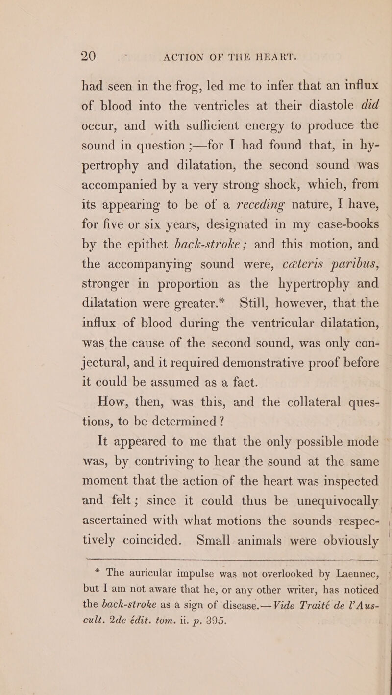 had seen in the frog, led me to infer that an influx of blood into the ventricles at their diastole did occur, and with sufficient energy to produce the sound in question ;—for I had found that, in hy- pertrophy and dilatation, the second sound was accompanied by a very strong shock, which, from its appearing to be of a receding nature, | have, for five or six years, designated in my case-books by the epithet back-stroke ; and this motion, and the accompanying sound were, céteris paribus, stronger in proportion as the hypertrophy and dilatation were greater.* Still, however, that the influx of blood during the ventricular dilatation, was the cause of the second sound, was only con- jectural, and it required demonstrative proof before it could be assumed as a fact. How, then, was this, and the collateral ques- tions, to be determined ? was, by contriving to hear the sound at the same moment that the action of the heart was inspected and felt; since it could thus be unequivocally ascertained with what motions the sounds respec- tively coincided. Small animals were obviously the back-stroke as a sign of disease.—Vide Traité de l’Aus- cult. 2de édit. tom. il. p. 395.