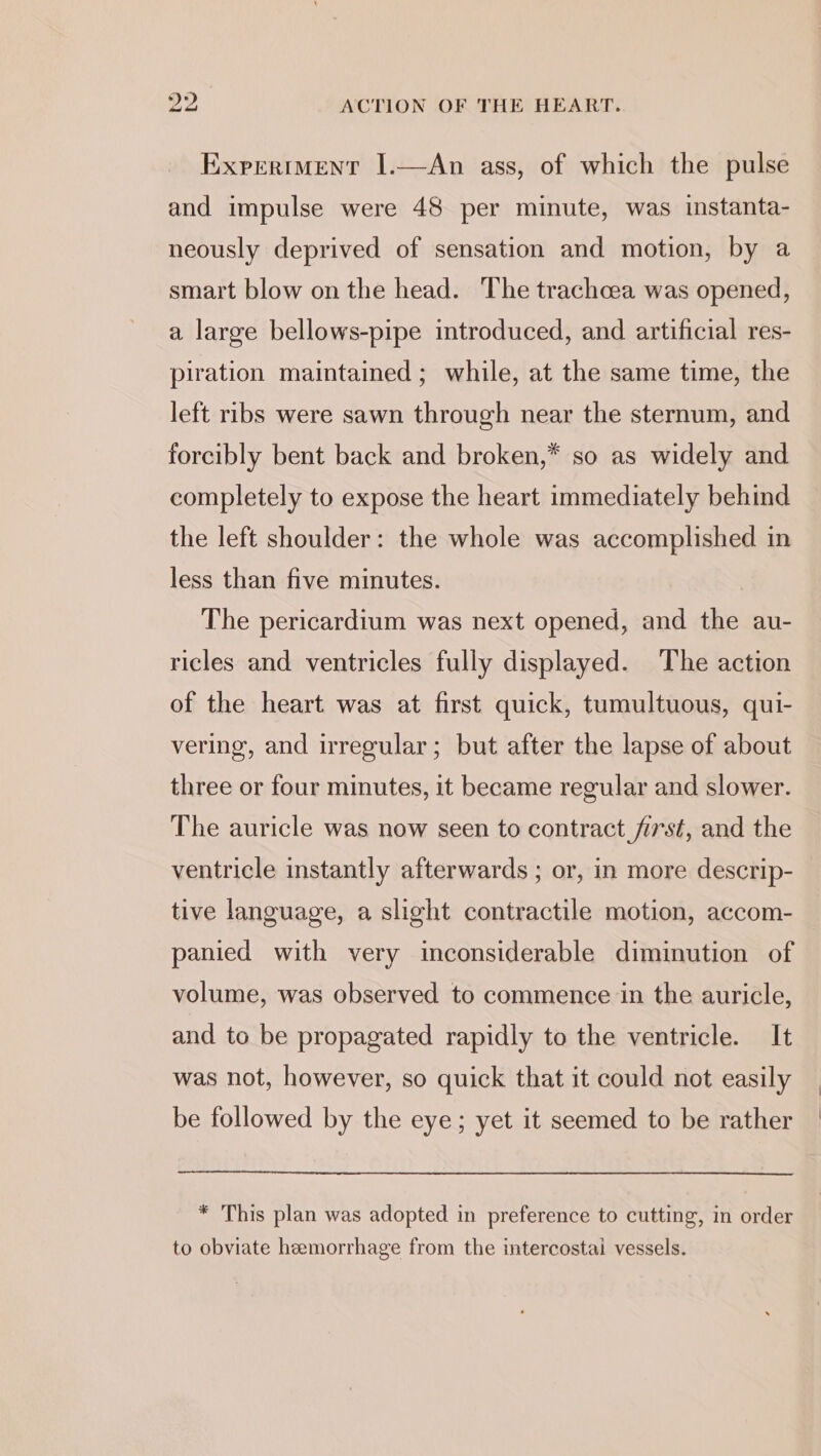 Exrertment I.—An ass, of which the pulse and impulse were 48 per minute, was instanta- neously deprived of sensation and motion, by a smart blow on the head. The trachcea was opened, a large bellows-pipe introduced, and artificial res- piration maintained ; while, at the same time, the left ribs were sawn through near the sternum, and forcibly bent back and broken,* so as widely and completely to expose the heart immediately behind the left shoulder: the whole was accomplished in less than five minutes. The pericardium was next opened, and the au- ricles and ventricles fully displayed. The action of the heart was at first quick, tumultuous, qui- vering, and irregular; but after the lapse of about three or four minutes, it became regular and slower. The auricle was now seen to contract first, and the ventricle instantly afterwards ; or, in more descrip- tive language, a slight contractile motion, accom- panied with very inconsiderable diminution of volume, was observed to commence in the auricle, and to be propagated rapidly to the ventricle. It was not, however, so quick that it could not easily be followed by the eye; yet it seemed to be rather * This plan was adopted in preference to cutting, in order to obviate hemorrhage from the intercostai vessels.