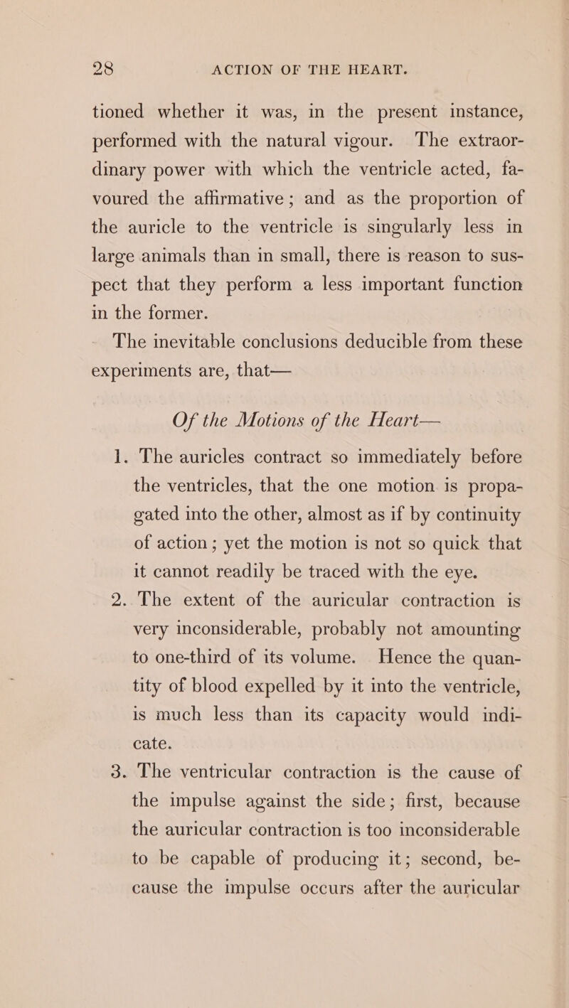 Of the Motions of the Heart— The auricles contract so immediately before the ventricles, that the one motion is propa- gated into the other, almost as if by continuity of action ; yet the motion is not so quick that it cannot readily be traced with the eye. very inconsiderable, probably not amounting to one-third of its volume. Hence the quan- tity of blood expelled by it into the ventricle, is much less than its capacity would indi- cate. the impulse against the side; first, because the auricular contraction is too inconsiderable to be capable of producing it; second, be- cause the impulse occurs after the auricular