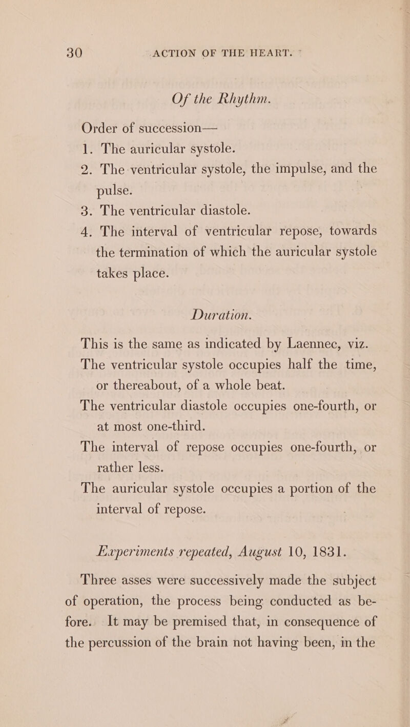 Of the Rhythm. Order of succession— 1. The auricular systole. 2. The ventricular systole, the impulse, and the pulse. | 3. The ventricular diastole. 4. The interval of ventricular repose, towards the termination of which the auricular systole takes place. Duration. This is the same as indicated by Laennec, viz. The ventricular systole occupies half the time, or thereabout, of a whole beat. The ventricular diastole occupies one-fourth, or at most one-third. The interval of repose occupies one-fourth, or rather less. The auricular systole occupies a portion of the interval of repose. Laperiments repeated, August 10, 1831. Three asses were successively made the subject of operation, the process being conducted as be- fore. It may be premised that, in consequence of the percussion of the brain not having been, in the