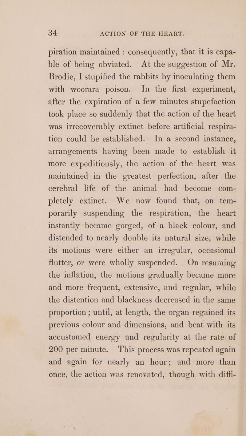 piration maintained : consequently, that it is capa- ble of being obviated. At the suggestion of Mr. Brodie, I stupified the rabbits by inoculating them with woorara poison. In the first experiment, after the expiration of a few minutes stupefaction took place so suddenly that the action of the heart was irrecoverably extinct before artificial respira- tion could be established. In a second instance, arrangements having been made to establish it more expeditiously, the action of the heart was maintained in the greatest perfection, after the cerebral life of the animal had become com- pletely extinct. We now found that, on tem- porarily suspending the respiration, the heart instantly ‘became gorged, of a black colour, and distended to nearly double its natural size, while its motions were either an irregular, occasional flutter, or were wholly suspended. On resuming the inflation, the motions gradually became more and more frequent, extensive, and regular, while the distention and blackness decreased in the same proportion ; until, at length, the organ regained its previous colour and dimensions, and beat with its accustomed energy and regularity at the rate of 200 per minute. This process was repeated again and again for nearly an hour; and more than once, the action was renovated, though with difh-