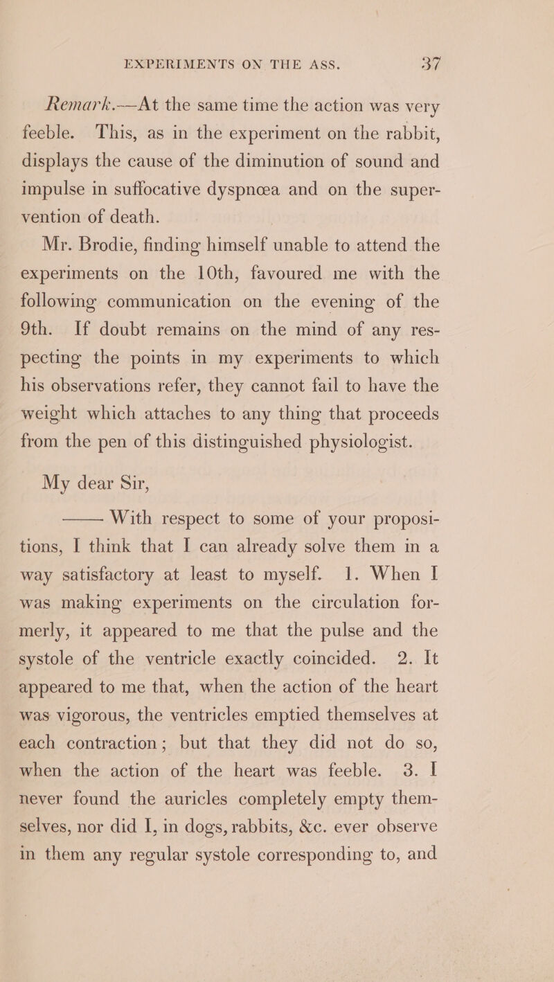 Remark.-—At the same time the action was very feeble. This, as in the experiment on the rabbit, displays the cause of the diminution of sound and impulse in suffocative dyspncea and on the super- vention of death. | Mr. Brodie, finding himself unable to attend the experiments on the 10th, favoured me with the following communication on the evening of the 9th. If doubt remains on the mind of any res- pecting the points in my experiments to which his observations refer, they cannot fail to have the weight which attaches to any thing that proceeds from the pen of this distinguished physiologist. My dear Sir, —— With respect to some of your proposi- tions, I think that I can already solve them in a way satisfactory at least to myself. 1. When I was making experiments on the circulation for- merly, it appeared to me that the pulse and the systole of the ventricle exactly coincided. 2. It appeared to me that, when the action of the heart was vigorous, the ventricles emptied themselves at each contraction; but that they did not do so, when the action of the heart was feeble. 3. I never found the auricles completely empty them- selves, nor did I, in dogs, rabbits, &amp;c. ever observe in them any regular systole corresponding to, and