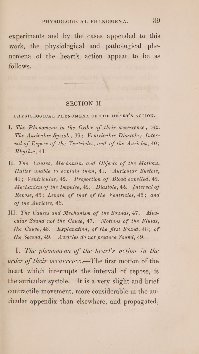 experiments and by the cases appended to this work, the physiological and. pathological phe- nomena of the heart’s action appear to be as follows. SECTION II. PHYSIOLOGICAL PHENOMENA OF THE HEART'S ACTION. I. The Phenomena in the Order of their occurrence ; viz. The Auricular Systole, 39; Ventricular Diastole ; Inter- val of Repose of the Ventricles, and of the Auricles, 40; Rhythm, 41. II. The Causes, Mechanism and Objects of the Motions. Haller unable to explain them, 41. Auricular Systole, 41; Ventricular, 42. Proportion of Blood expelled, 42. Mechanism of the Impulse, 42. Diastole, 44. Interval of Repose, 45; Length of that of the Ventricles, 45; and of the Auricles, 46. IIl. The Causes and Mechanism of the Sounds, 47. Mus- cular Sound not the Cause, 47. Motions of the Fluids, the Cause, 48. Explanation, of the first Sound, 48; of the Second, 49. Auricles do not produce Sound, 49. I. The phenomena of the heart's action in the order of their occurrence.—The first motion of the heart which interrupts the interval of repose, is the auricular systole. It is a very slight and brief contractile movement, more considerable in the au- ricular appendix than elsewhere, and propagated,