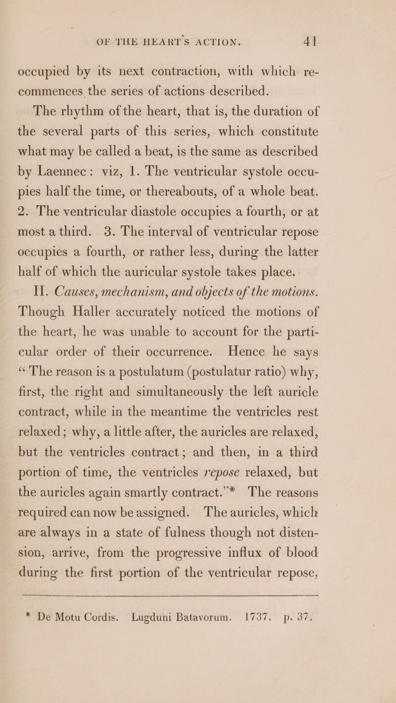 occupied by its next contraction, with which re- commences the series of actions described. The rhythm of the heart, that is, the duration of the several parts of this series, which constitute what may be called a beat, is the same as described by Laennec: viz, 1. The ventricular systole occu- pies half the time, or thereabouts, of a whole beat. 2. The ventricular diastole occupies a fourth, or at most a third. 3. The interval of ventricular repose occupies a fourth, or rather less, during the latter half of which the auricular systole takes place. Il. Causes, mechanism, and objects of the motions. Though Haller accurately noticed the motions of the heart, he was unable to account for the parti- cular order of their occurrence. Hence he says “The reason is a postulatum (postulatur ratio) why, first, the right and simultaneously the left auricle contract, while in the meantime the ventricles rest relaxed; why, a little after, the auricles are relaxed, but the ventricles contract; and then, in a third portion of time, the ventricles repose relaxed, but the auricles again smartly contract.”* The reasons _ required can now beassigned. The auricles, which are always in a state of fulness though not disten- sion, arrive, from the progressive influx of blood during the first portion of the ventricular repose, * De Motu Cordis. Lugduni Batavorum. 1737. p. 37.