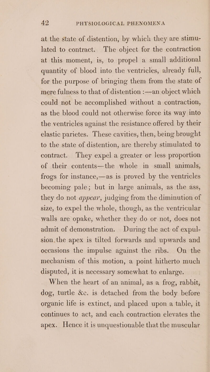 at the state of distention, by which they are stimu- lated to contract. The object for the contraction at this moment, is, to propel a small additional quantity of blood into the ventricles, already full, for the purpose of bringing them from the state of mere fulness to that of distention :—an object which could not be accomplished without a contraction, as the blood could not otherwise force its way into the ventricles against the resistance offered by their elastic parietes. These cavities, then, being brought to the state of distention, are thereby stimulated to contract. They expel a greater or less proportion of their contents—the whole in small animals, frogs for instance,—as is proved by the ventricles becoming pale; but in large animals, as the ass, they do not appear, judging from the diminution of size, to expel the whole, though, as the ventricular walls are opake, whether they do or not, does not admit of demonstration. During the act of expul- sion.the apex is tilted forwards and upwards and occasions the impulse against the ribs. On the mechanism of this motion, a point hitherto much disputed, it is necessary somewhat to enlarge. When the heart of an animal, as a frog, rabbit, dog, turtle &amp;c. is detached from the body before organic life is extinct, and placed upon a table, it continues to act, and each contraction elevates the apex. Hence it is unquestionable that the muscular