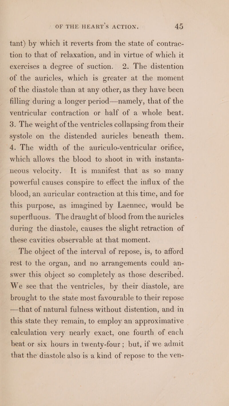 tant) by which it reverts from the state of contrac- tion to that of relaxation, and in virtue of which it exercises a degree of suction. 2. The distention of the auricles, which is greater at the moment of the diastole than at any other, as they have been filling during a longer period—namely, that of the ventricular contraction or half of a whole beat. 3. The weight of the ventricles collapsing from their systole on the distended auricles beneath them. 4. The width of the auriculo-ventricular orifice, which allows the blood to shoot in with instanta- neous velocity. It is manifest that as so many powerful causes conspire to effect the influx of the blood, an auricular contraction at this time, and for this purpose, as imagined by Laennec, would be superfluous. The draught of blood from the auricles during the diastole, causes the slight retraction of these cavities observable at that moment. The object of the interval of repose, is, to afford rest to the organ, and no arrangements could an- swer this object so completely as those described. We see that the ventricles, by their diastole, are brought to the state most favourable to their repose —that of natural fulness without distention, and in this state they remain, to employ an approximative calculation very nearly exact, one fourth of each beat or six hours in twenty-four ; but, if we admit that the diastole also is a kind of repose to the ven-