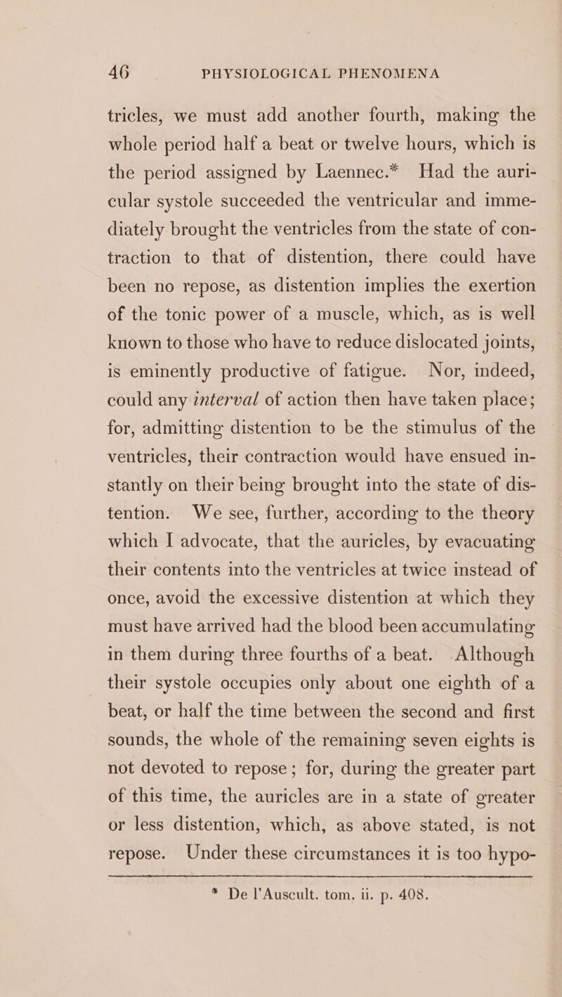 tricles, we must add another fourth, making the whole period half a beat or twelve hours, which is the period assigned by Laennec.* Had the auri- cular systole succeeded the ventricular and imme- diately brought the ventricles from the state of con- traction to that of distention, there could have been no repose, as distention implies the exertion of the tonic power of a muscle, which, as is well known to those who have to reduce dislocated joints, is eminently productive of fatigue. Nor, indeed, could any znterval of action then have taken place; for, admitting distention to be the stimulus of the ventricles, their contraction would have ensued in- stantly on their being brought into the state of dis- tention. We see, further, according to the theory which I advocate, that the auricles, by evacuating their contents into the ventricles at twice instead of once, avoid the excessive distention at which they must have arrived had the blood been accumulating in them during three fourths of a beat. Although their systole occupies only about one eighth of a beat, or half the time between the second and first sounds, the whole of the remaining seven eights is not devoted to repose; for, during the greater part of this time, the auricles are in a state of greater or less distention, which, as above stated, is not repose. Under these circumstances it is too hypo- * De l’Auscult. tom, i. p. 408.