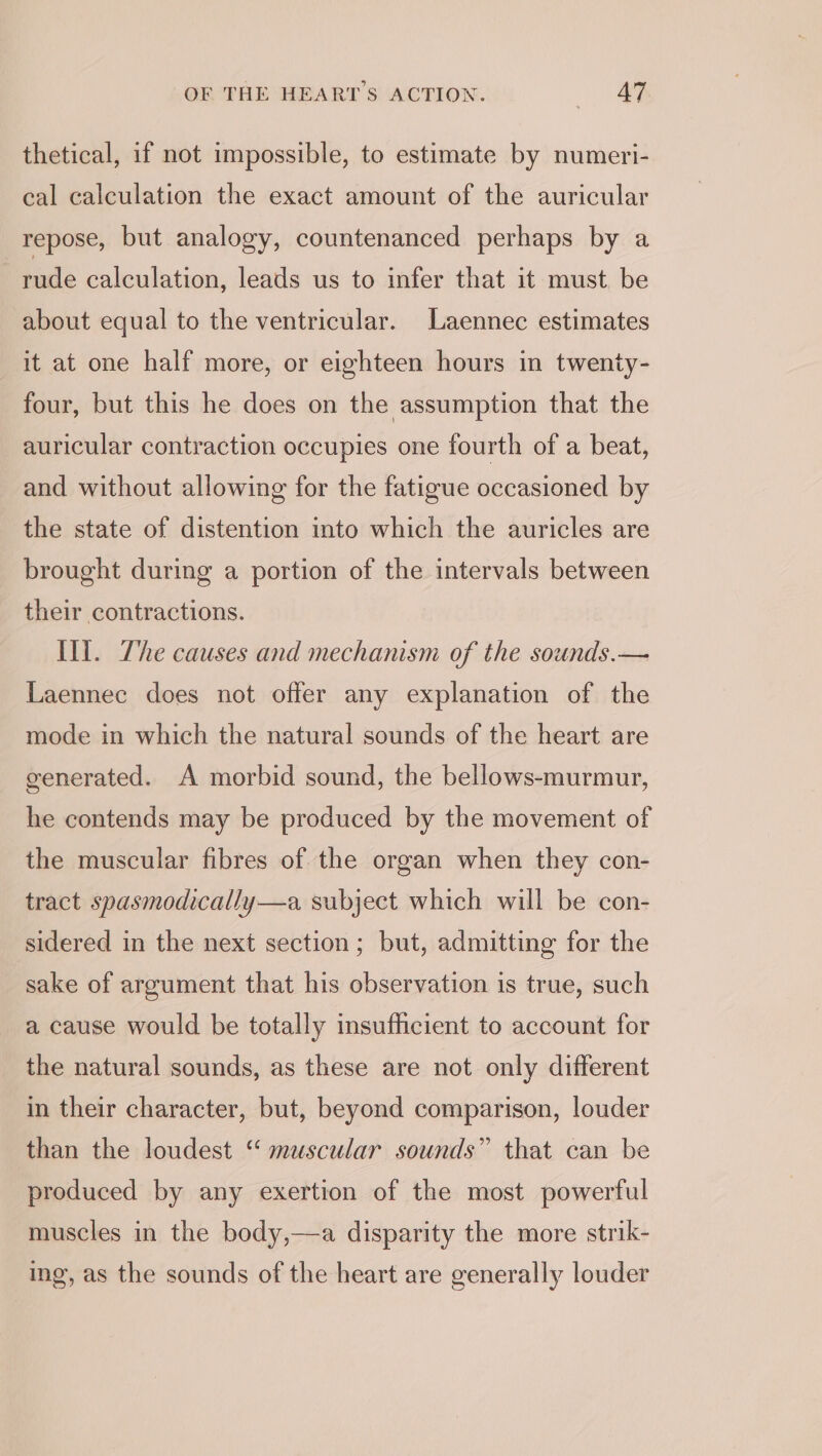 thetical, if not impossible, to estimate by numeri- cal calculation the exact amount of the auricular repose, but analogy, countenanced perhaps by a rude calculation, leads us to infer that it must. be about equal to the ventricular. Laennec estimates it at one half more, or eighteen hours in twenty- four, but this he does on the assumption that the auricular contraction occupies one fourth of a beat, and without allowing for the fatigue occasioned by the state of distention into which the auricles are brought during a portion of the intervals between their contractions. Ili. The causes and mechanism of the sounds.— Laennec does not offer any explanation of the mode in which the natural sounds of the heart are generated. A morbid sound, the bellows-murmur, he contends may be produced by the movement of the muscular fibres of the organ when they con- tract spasmodically—a subject which will be con- sidered in the next section; but, admitting for the sake of argument that his observation is true, such a cause would be totally insufficient to account for the natural sounds, as these are not only different in their character, but, beyond comparison, louder than the loudest “ muscular sounds” that can be produced by any exertion of the most powerful muscles in the body,—a disparity the more strik- ing, as the sounds of the heart are generally louder