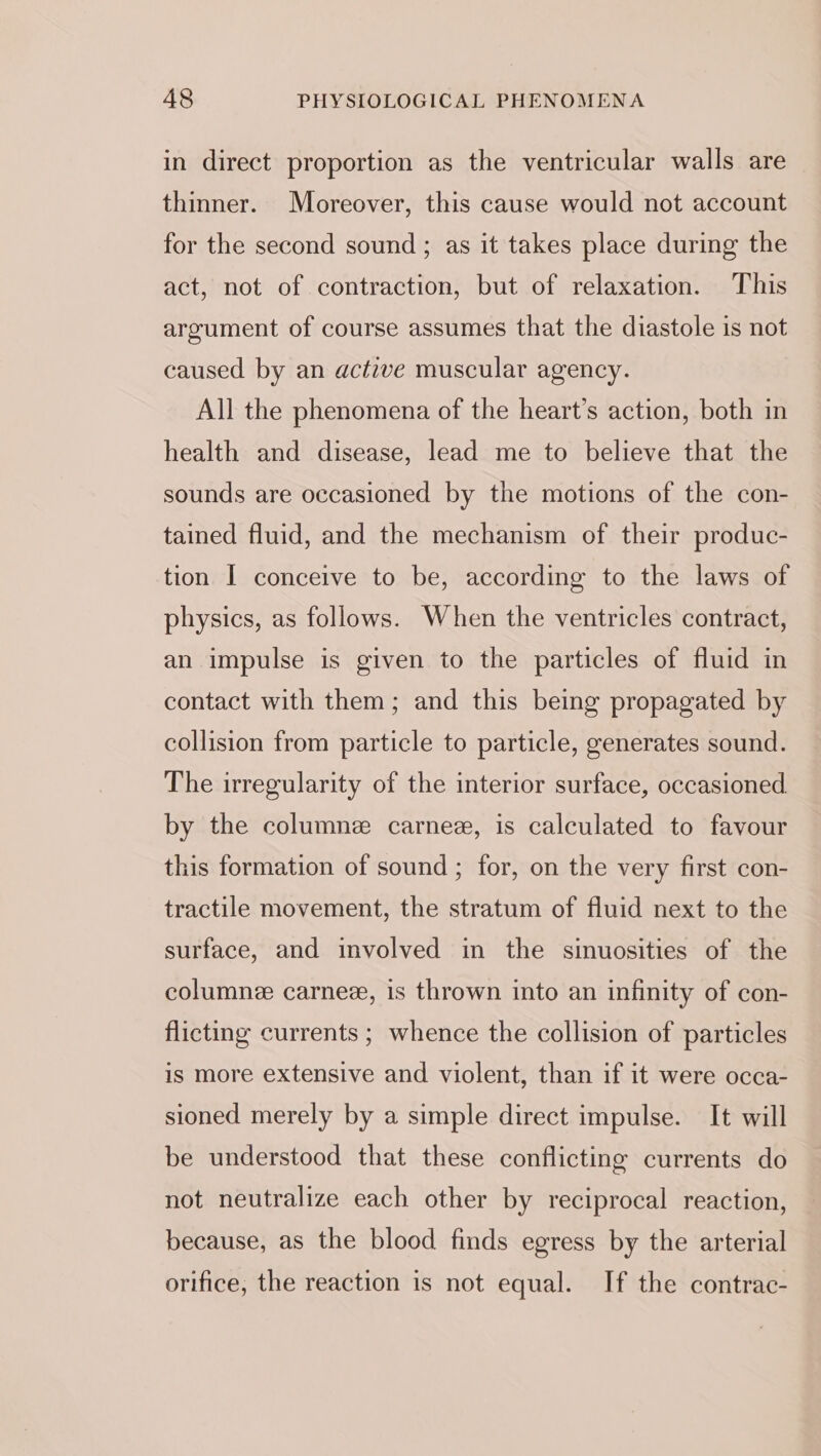 in direct proportion as the ventricular walls are thinner. Moreover, this cause would not account for the second sound ; as it takes place during the act, not of contraction, but of relaxation. This argument of course assumes that the diastole is not caused by an active muscular agency. All the phenomena of the heart’s action, both in health and disease, lead me to believe that the sounds are occasioned by the motions of the con- tained fluid, and the mechanism of their produc- tion I conceive to be, according to the laws of physics, as follows. When the ventricles contract, an impulse is given to the particles of fluid in contact with them; and this being propagated by collision from particle to particle, generates sound. The irregularity of the interior surface, occasioned by the columne carnee, is calculated to favour this formation of sound ; for, on the very first con- tractile movement, the stratum of fluid next to the surface, and involved in the sinuosities of the columne carnee, is thrown into an infinity of con- flicting currents ; whence the collision of particles is more extensive and violent, than if it were occa- sioned merely by a simple direct impulse. It will be understood that these conflicting currents do not neutralize each other by reciprocal reaction, because, as the blood finds egress by the arterial orifice, the reaction is not equal. If the contrac-