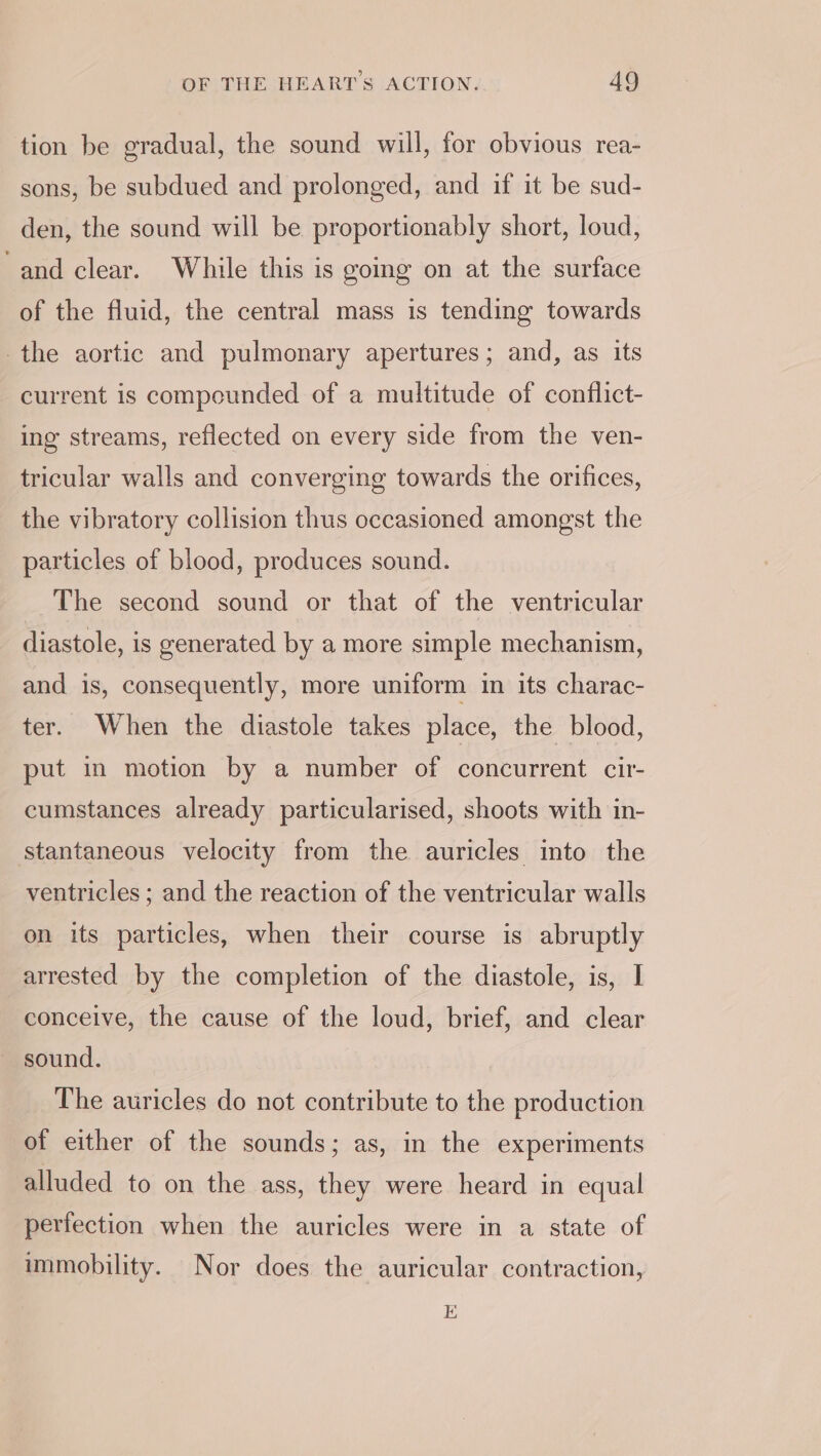 tion be gradual, the sound will, for obvious rea- sons, be subdued and prolonged, and if it be sud- den, the sound will be proportionably short, loud, and clear. While this is going on at the surface of the fluid, the central mass is tending towards the aortic and pulmonary apertures; and, as its current is compounded of a multitude of conflict- ing streams, reflected on every side from the ven- tricular walls and converging towards the orifices, the vibratory collision thus occasioned amongst the particles of blood, produces sound. The second sound or that of the ventricular diastole, is generated by a more simple mechanism, and is, consequently, more uniform in its charac- ter. When the diastole takes place, the blood, put in motion by a number of concurrent cir- cumstances already particularised, shoots with in- stantaneous velocity from the auricles into the ventricles ; and the reaction of the ventricular walls on its particles, when their course is abruptly arrested by the completion of the diastole, is, I conceive, the cause of the loud, brief, and clear sound. The auricles do not contribute to the production of either of the sounds; as, in the experiments alluded to on the ass, they were heard in equal perfection when the auricles were in a state of immobility. Nor does the auricular contraction, E