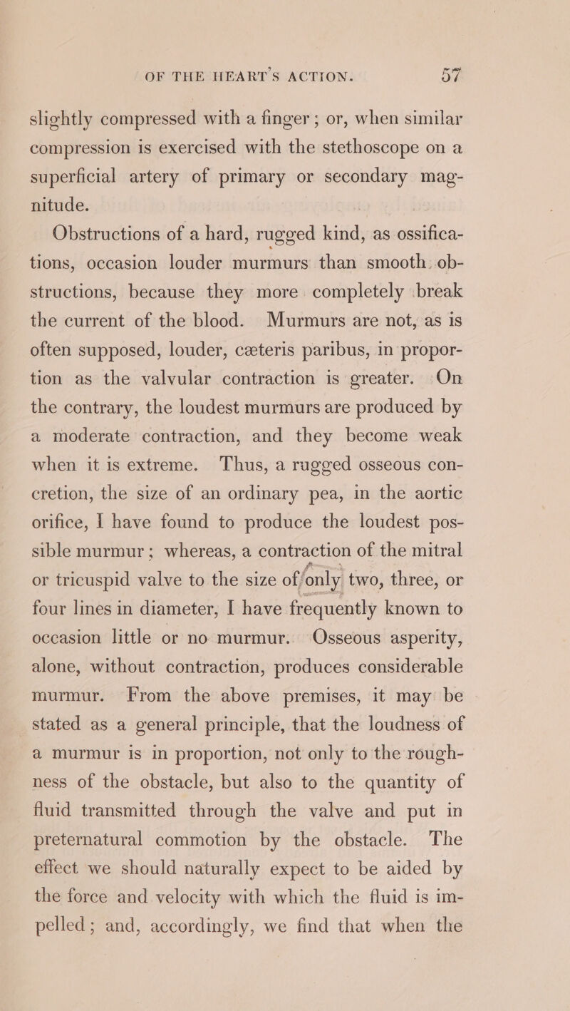 slightly compressed with a finger ; or, when similar compression is exercised with the stethoscope on a superficial artery of primary or secondary mag- nitude. Obstructions of a hard, rugged kind, as ossifica- tions, occasion louder murmurs than smooth. ob- structions, because they more completely break the current of the blood. Murmurs are not, as is often supposed, louder, ceteris paribus, in propor- tion as the valvular contraction is greater. On the contrary, the loudest murmurs are produced by a moderate contraction, and they become weak when it is extreme. Thus, a rugged osseous con- cretion, the size of an ordinary pea, in the aortic orifice, I have found to produce the loudest pos- sible murmur; whereas, a contraction of the mitral or tricuspid valve to the size of/only two, three, or four lines in diameter, I have frequently known to occasion little or no murmur. Osseous asperity, alone, without contraction, produces considerable murmur. From the above premises, it may be - stated as a general principle, that the loudness of a murmur is in proportion, not only to the rough- ness of the obstacle, but also to the quantity of fluid transmitted through the valve and put in preternatural commotion by the obstacle. The effect we should naturally expect to be aided by the force and velocity with which the fluid is im- pelled; and, accordingly, we find that when the