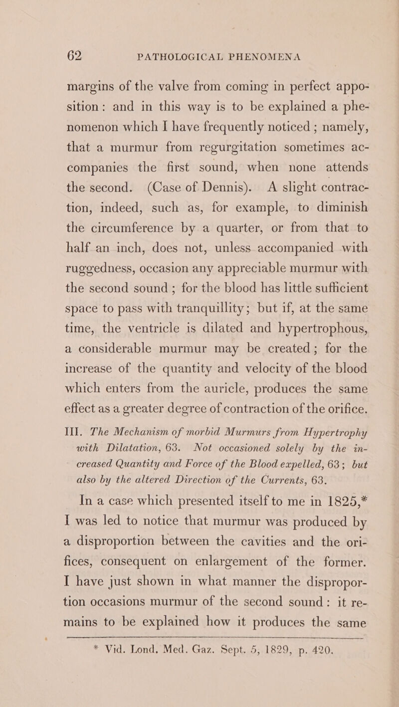 margins of the valve from coming in perfect appo- sition: and in this way is to be explained a phe- nomenon which I have frequently noticed ; namely, that a murmur from regurgitation sometimes ac- companies the first sound, when none attends the second. (Case of Dennis). A slight contrac- tion, indeed, such as, for example, to diminish the circumference by a quarter, or from that to half an inch, does not, unless accompanied with ruggedness, occasion any appreciable murmur with the second sound ; for the blood has little sufhcient space to pass with tranquillity; but if, at the same time, the ventricle is dilated and hypertrophous, a considerable murmur may be created; for the increase of the quantity and velocity of the blood which enters from the auricle, produces the same effect as a greater degree of contraction of the orifice. III. The Mechanism of morbid Murmurs from Hypertrophy with Dilatation, 63. Not occasioned solely by the in- creased Quantity and Force of the Blood expelled, 63; but also by the altered Direction of the Currents, 63. In a case which presented itself to me in 1825,* I was led to notice that murmur was produced by a disproportion between the cavities and the ori- fices, consequent on enlargement of the former. I have just shown in what manner the dispropor- tion occasions murmur of the second sound : it re- mains to be explained how it produces the same * Vid. Lond, Med. Gaz.-Sept..5;,1829. up, 420.
