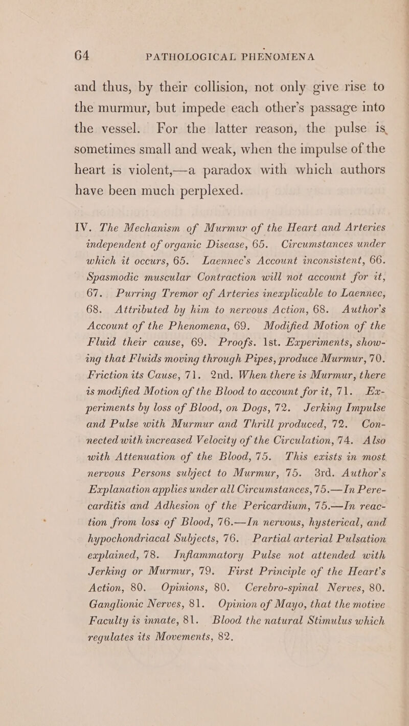 and thus, by their collision, not only give rise to the murmur, but impede each other’s passage into the vessel. For the latter reason, the pulse is, sometimes small and weak, when the impulse of the heart is violent,—a paradox with which authors have been much perplexed. IV. The Mechanism of Murmur of the Heart and Arteries independent of organic Disease, 65. Circumstances under which tt occurs, 65. Laennec’s Account inconsistent, 66. Spasmodic muscular Contraction will not account for it, 67. Purring Tremor of Arteries inexplicable to Laennec, 68. Attributed by him to nervous Action, 68. Author's Account of the Phenomena, 69. Modified Motion of the Fluid their cause, 69. Proofs. Ist. Experiments, show- ang that Fluids moving through Pipes, produce Murmur, 70. Friction its Cause, 71. 2nd. When there 1s Murmur, there is modified Motion of the Blood to account for it, 71. Ex- periments by loss of Blood, on Dogs, 72. Jerking Impulse and Pulse with Murmur and Thrill produced, 72. Con- nected with increased Velocity of the Circulation, 74. Also with Attenuation of the Blood, 75. This exists in most. nervous Persons subject to Murmur, 75. 3rd. Author’s Explanation applies under all Circumstances, 75.—In Pere- carditis and Adhesion of the Pericardium, 75.—In reac- tion from loss of Blood, 76.—In nervous, hysterical, and hypochondriacal Subjects, 76. Partial arterial Pulsation explained, 78. Inflammatory Pulse not attended with Jerking or Murmur, 79. First Principle of the Heart's Action, 80. Opinions, 80. Cerebro-spinal Nerves, 80. Ganglionic Nerves, 81. Opinion of Mayo, that the motive Faculty is innate, 81. Blood the natural Stimulus which regulates its Movements, 82.