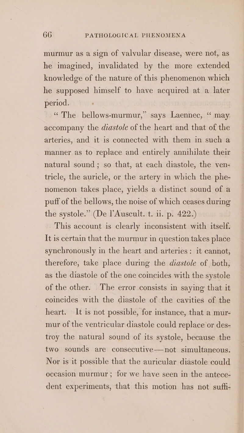 murmur as a sign of valvular disease, were not, as he imagined, invalidated by the more extended knowledge of the nature of this phenomenon which he supposed himself to have acquired at a later period. ‘ “The bellows-murmur,” says Laennec, “ may accompany the diastole of the heart and that of the arteries, and it is connected with them in such a manner as to replace and entirely annihilate their natural sound; so that, at each diastole, the ven- tricle, the auricle, or the artery in which the phe- nomenon takes place, yields a distinct sound of a puff of the bellows, the noise of which ceases during the systole.” (De l’Auscult. t. 11. p. 422.) This account is clearly inconsistent with itself. It is certain that the murmur in question takes place synchronously in the heart and arteries: it cannot, therefore, take place during the diastole of both, as the diastole of the one coincides with the systole of the other. The error consists in saying that it coincides with the diastole of the cavities of the heart. It is not possible, for instance, that a mur- mur of the ventricular diastole could replace or des- troy the natural sound of its systole, because the two sounds are consecutive—not simultaneous. Nor is it possible that the auricular diastole could occasion murmur; for we have seen in the antece- dent experiments, that this motion has not sufh-