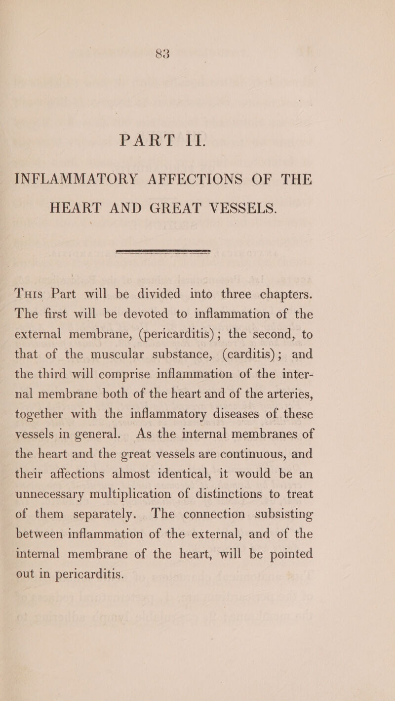 uA ie Bet: INFLAMMATORY AFFECTIONS OF THE HEART AND GREAT VESSELS. Tuts Part will be divided into three chapters. The first will be devoted to inflammation of the external membrane, (pericarditis); the second, to that of the muscular substance, (carditis); and the third will comprise inflammation of the inter- nal membrane both of the heart and of the arteries, together with the inflammatory diseases of these vessels in general. As the internal membranes of the heart and the great vessels are continuous, and their affections almost identical, it would be an unnecessary multiplication of distinctions to treat of them separately. The connection subsisting between inflammation of the external, and of the internal membrane of the heart, will be pointed out in pericarditis.