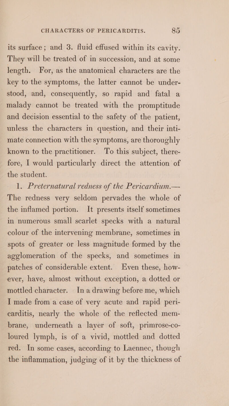 its surface; and 3. fluid effused within its cavity. They will be treated of in succession, and at some length. For, as the anatomical characters are the key to the symptoms, the latter cannot be under- stood, and, consequently, so rapid and fatal a malady cannot be treated with the promptitude and decision essential to the safety of the patient, unless the characters in question, and their inti- mate connection with the symptoms, are thoroughly known to the practitioner. To this subject, there- fore, [ would particularly direct the attention of the student. 1. Preternatural redness of the Pericardium.— The redness very seldom pervades the whole of the inflamed portion. It presents itself sometimes in numerous small scarlet specks with a natural colour of the intervening membrane, sometimes in spots of greater or less magnitude formed by the agelomeration of the specks, and sometimes in patches of considerable extent. Even these, how- ever, have, almost without exception, a dotted or mottled character. In a drawing before me, which I made from a case of very acute and rapid peri- carditis, nearly the whole of the reflected mem- brane, underneath a layer of soft, primrose-co- loured lymph, is of a vivid, mottled and dotted red. In some cases, according to Laennec, though the inflammation, judging of it by the thickness of