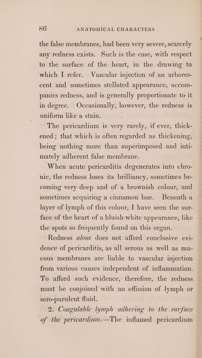 the false membranes, had been very severe, scarcely any redness exists. Such is the case, with respect to the surface of the heart, in the drawing to which I refer. Vascular injection of an arbores- cent and sometimes stellated appearance, accom- panies redness, and is generally proportionate to it in degree. Occasionally, however, the redness is uniform like a stain. The pericardium is very rarely, if ever, thick- ened ; that which is often regarded as thickening, being nothing more than superimposed and inti- mately adherent false membrane. When acute pericarditis degenerates into chro- nic, the redness loses its brilliancy, sometimes be- coming very deep and of a brownish colour, and sometimes acquiring a cinnamon hue. Beneath a layer of lymph of this colour, I have seen the sur- face of the heart of a bluish white appearance, like the spots so frequently found on this organ. Redness alone does not afford conclusive evi- dence of pericarditis, as all serous as well as mu- cous membranes are liable to vascular injection from various causes independent of inflammation. To afford such evidence, therefore, the redness must be conjoined with an effusion of lymph or sero-purulent fluid. 2. Coagulable lymph adhering to the surface of the pericardium.—-The inflamed pericardium
