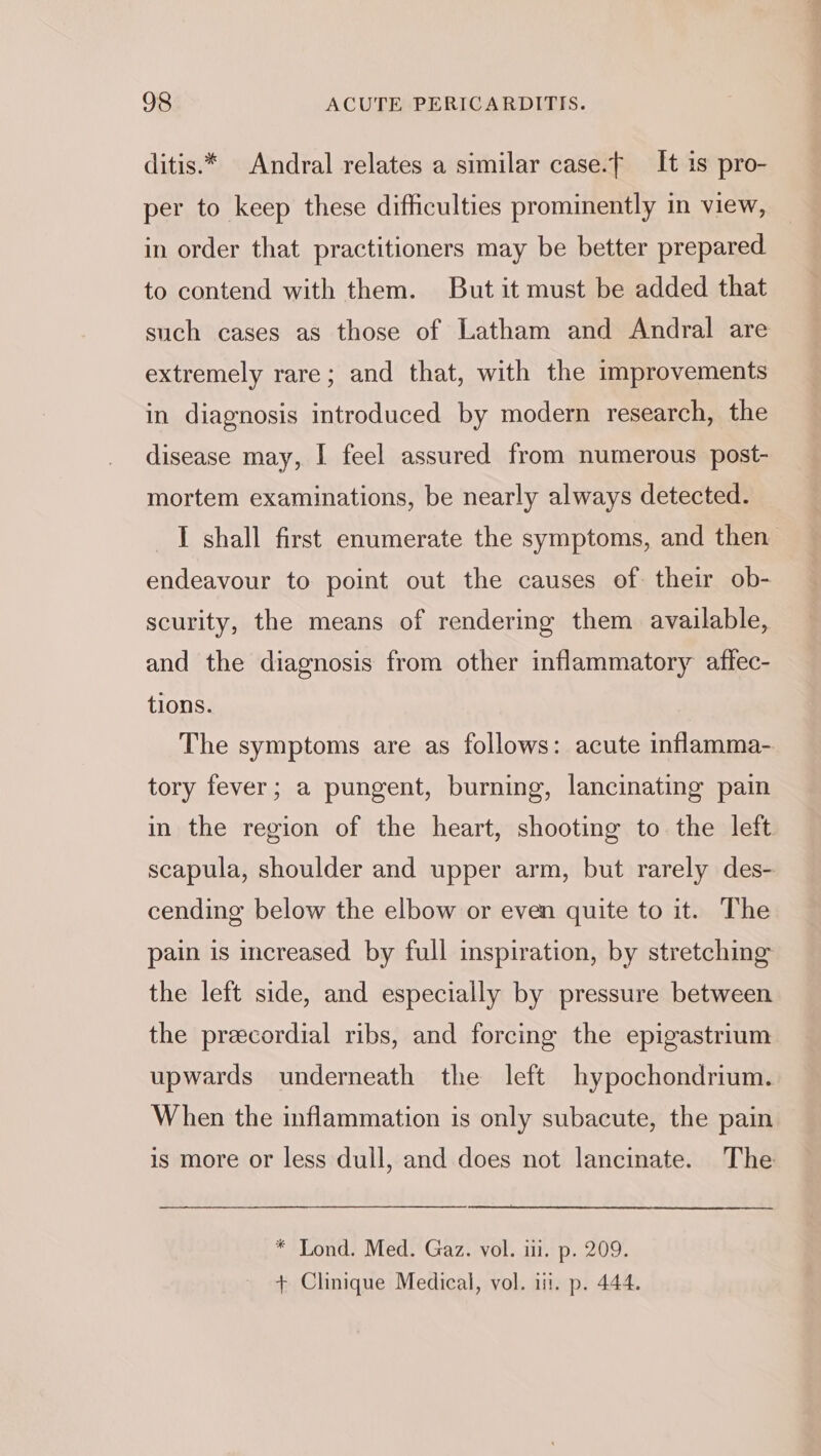 ditis.* Andral relates a similar case.f It is pro- per to keep these difficulties prominently in view, in order that practitioners may be better prepared to contend with them. But it must be added that such cases as those of Latham and Andral are extremely rare; and that, with the improvements in diagnosis introduced by modern research, the disease may, I feel assured from numerous post- mortem examinations, be nearly always detected. I shall first enumerate the symptoms, and then endeavour to point out the causes of. their ob- scurity, the means of rendering them available, and the diagnosis from other inflammatory affec- tions. The symptoms are as follows: acute inflamma- tory fever; a pungent, burning, lancinating pain in the region of the heart, shooting to the left scapula, shoulder and upper arm, but rarely des- cending below the elbow or even quite to it. The pain is increased by full inspiration, by stretching the left side, and especially by pressure between the precordial ribs, and forcing the epigastrium upwards underneath the left hypochondrium. When the inflammation is only subacute, the pain is more or less dull, and does not lancinate. The * Lond. Med. Gaz. vol. iii. p. 209. + Clinique Medical, vol. iii. p. 444.