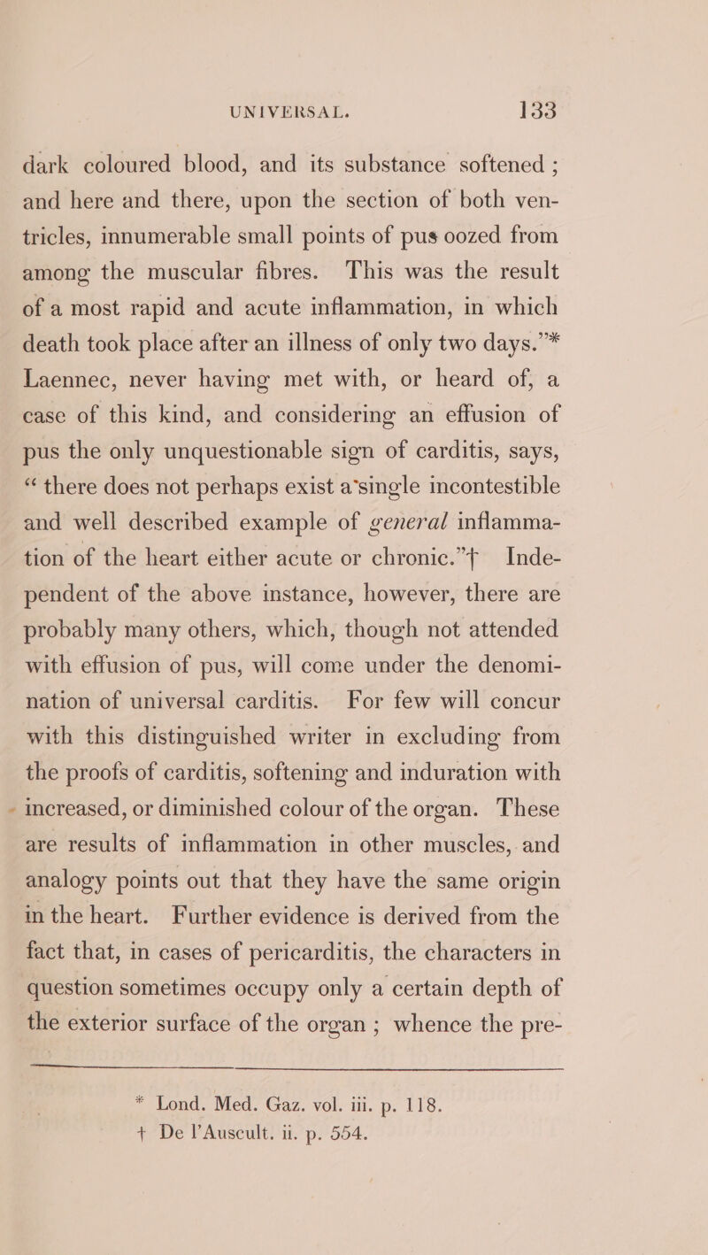 % dark coloured blood, and its substance softened ; and here and there, upon the section of both ven- tricles, innumerable small points of pus oozed from among the muscular fibres. This was the result of a most rapid and acute inflammation, in which death took place after an illness of only two days.’* Laennec, never having met with, or heard of, a case of this kind, and considering an effusion of pus the only unquestionable sign of carditis, says, “ there does not perhaps exist a’single incontestible and well described example of general inflamma- tion of the heart either acute or chronic.”t —Inde- pendent of the above instance, however, there are probably many others, which, though not attended with effusion of pus, will come under the denomi- nation of universal carditis. For few will concur with this distinguished writer in excluding from the proofs of carditis, softening and induration with increased, or diminished colour of the organ. These are results of inflammation in other muscles, and analogy points out that they have the same origin in the heart. Further evidence is derived from the fact that, in cases of pericarditis, the characters in question sometimes occupy only a certain depth of the exterior surface of the organ ; whence the pre- * Lond. Med. Gaz. vol. iii. p. 118. + De PAuscult. it. p. 554.